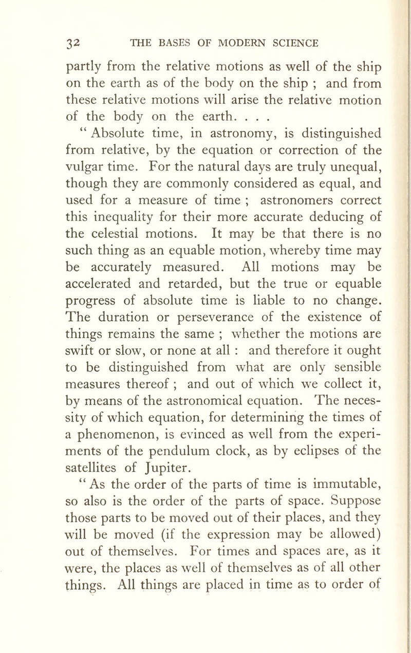 partly from the relative motions as well of the ship on the earth as of the body on the ship ; and from these relative motions will arise the relative motion of the body on the earth. . . . “ Absolute time, in astronomy, is distinguished from relative, by the equation or correction of the vulgar time. For the natural days are truly unequal, though they are commonly considered as equal, and used for a measure of time ; astronomers correct this inequality for their more accurate deducing of the celestial motions. It may be that there is no such thing as an equable motion, whereby time may be accurately measured. All motions may be accelerated and retarded, but the true or equable progress of absolute time is liable to no change. The duration or perseverance of the existence of things remains the same ; whether the motions are swift or slow, or none at all : and therefore it ought to be distinguished from what are only sensible measures thereof ; and out of which we collect it, by means of the astronomical equation. The neces¬ sity of which equation, for determining the times of a phenomenon, is evinced as well from the experi¬ ments of the pendulum clock, as by eclipses of the satellites of Jupiter. “ As the order of the parts of time is immutable, so also is the order of the parts of space. Suppose those parts to be moved out of their places, and they will be moved (if the expression may be allowed) out of themselves. For times and spaces are, as it were, the places as well of themselves as of all other things. All things are placed in time as to order of