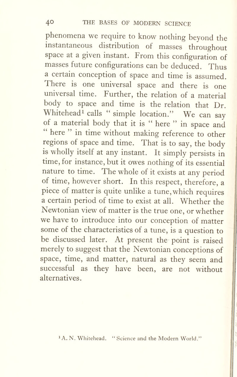 phenomena we require to know nothing beyond the instantaneous distribution of masses throughout space at a given instant. From this configuration of masses future configurations can be deduced. Thus a certain conception of space and time is assumed. There is one universal space and there is one universal time. Further, the relation of a material body to space and time is the relation that Dr. Whitehead1 calls “ simple location.” We can say of a material body that it is “ here ” in space and “ here ” in time without making reference to other regions of space and time. That is to say, the body is wholly itself at any instant. It simply persists in time, for instance, but it owes nothing of its essential nature to time. The whole of it exists at any period of time, however short. In this respect, therefore, a piece of matter is quite unlike a tune, which requires a certain period of time to exist at all. Whether the Newtonian view of matter is the true one, or whether we have to introduce into our conception of matter some of the characteristics of a tune, is a question to be discussed later. At present the point is raised merely to suggest that the Newtonian conceptions of space, time, and matter, natural as they seem and successful as they have been, are not without alternatives. “Science and the Modern World.’’ 1 A. N. Whitehead.