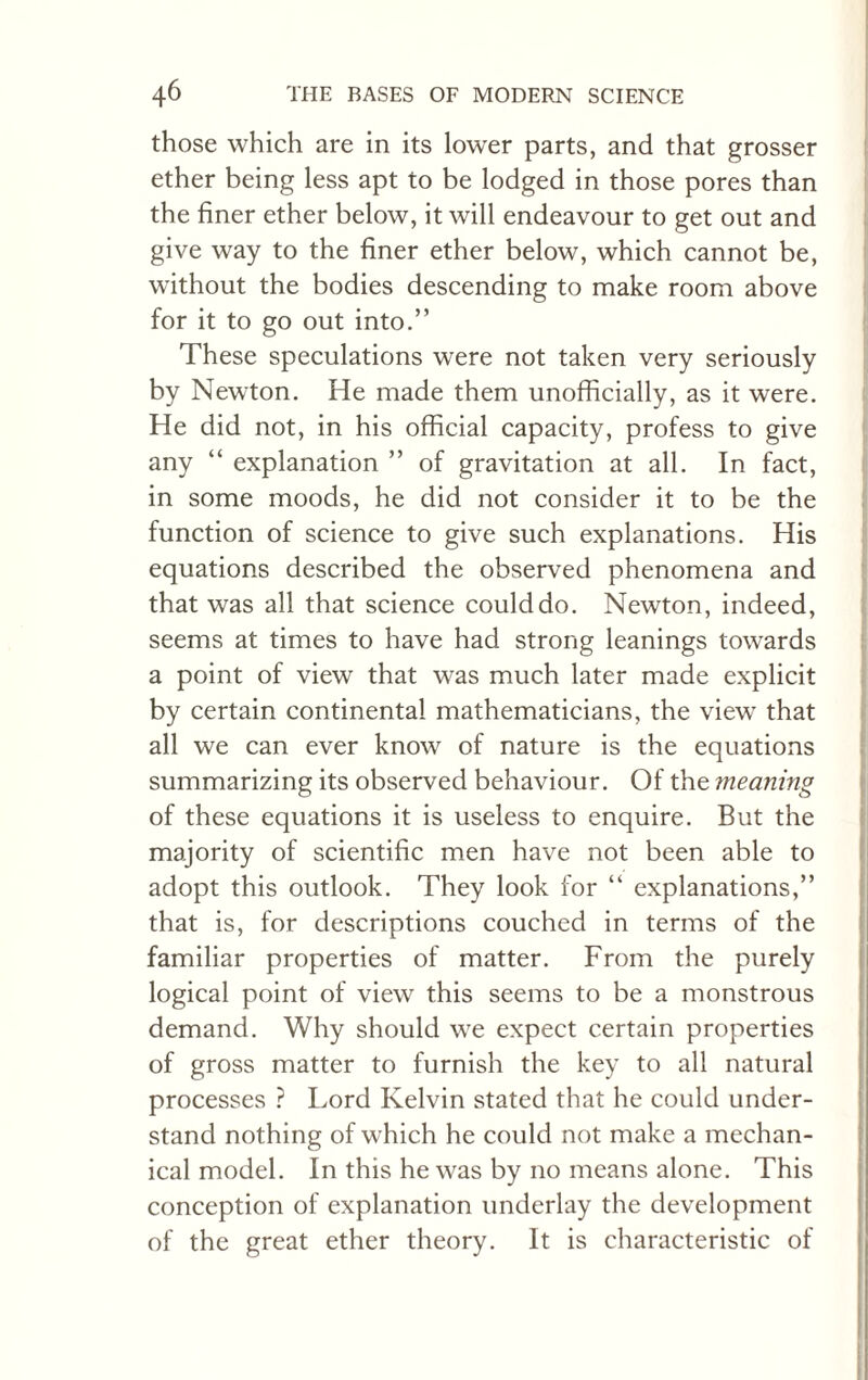 those which are in its lower parts, and that grosser ether being less apt to be lodged in those pores than the finer ether below, it will endeavour to get out and give way to the finer ether below, which cannot be, without the bodies descending to make room above for it to go out into.” These speculations were not taken very seriously by Newton. He made them unofficially, as it were. He did not, in his official capacity, profess to give any “ explanation ” of gravitation at all. In fact, in some moods, he did not consider it to be the function of science to give such explanations. His equations described the observed phenomena and that was all that science could do. Newton, indeed, seems at times to have had strong leanings towards a point of view that was much later made explicit by certain continental mathematicians, the view that all we can ever know of nature is the equations summarizing its observed behaviour. Of the meaning of these equations it is useless to enquire. But the majority of scientific men have not been able to adopt this outlook. They look for “ explanations,” that is, for descriptions couched in terms of the familiar properties of matter. From the purely logical point of view this seems to be a monstrous demand. Why should we expect certain properties of gross matter to furnish the key to all natural processes ? Lord Kelvin stated that he could under¬ stand nothing of which he could not make a mechan¬ ical model. In this he was by no means alone. This conception of explanation underlay the development of the great ether theory. It is characteristic of