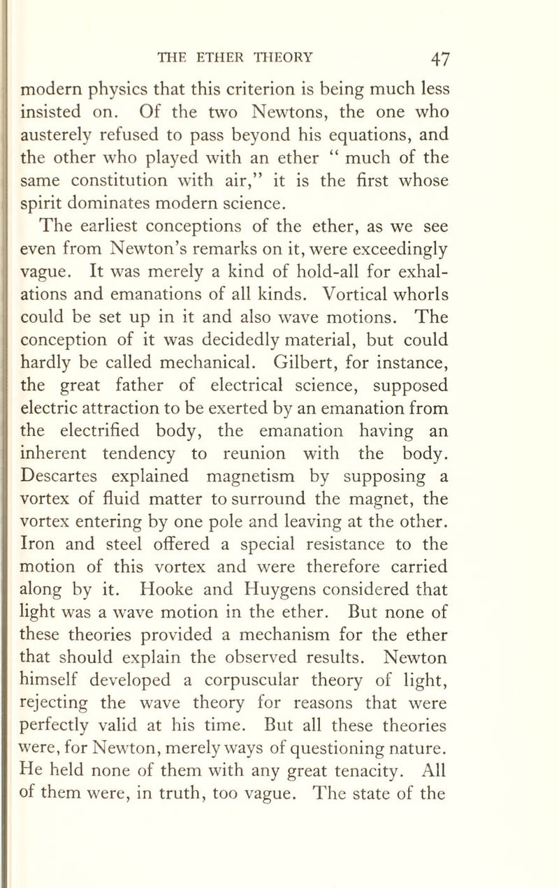 modern physics that this criterion is being much less insisted on. Of the two Newtons, the one who austerely refused to pass beyond his equations, and the other who played with an ether “ much of the same constitution with air,” it is the first whose spirit dominates modern science. The earliest conceptions of the ether, as we see even from Newton’s remarks on it, were exceedingly vague. It was merely a kind of hold-all for exhal¬ ations and emanations of all kinds. Vortical whorls could be set up in it and also wave motions. The conception of it was decidedly material, but could hardly be called mechanical. Gilbert, for instance, the great father of electrical science, supposed electric attraction to be exerted by an emanation from the electrified body, the emanation having an inherent tendency to reunion with the body. Descartes explained magnetism by supposing a vortex of fluid matter to surround the magnet, the vortex entering by one pole and leaving at the other. Iron and steel offered a special resistance to the motion of this vortex and were therefore carried along by it. Hooke and Huygens considered that light was a wave motion in the ether. But none of these theories provided a mechanism for the ether that should explain the observed results. Newton himself developed a corpuscular theory of light, rejecting the wave theory for reasons that were perfectly valid at his time. But all these theories were, for Newton, merely ways of questioning nature. He held none of them with any great tenacity. All of them were, in truth, too vague. The state of the