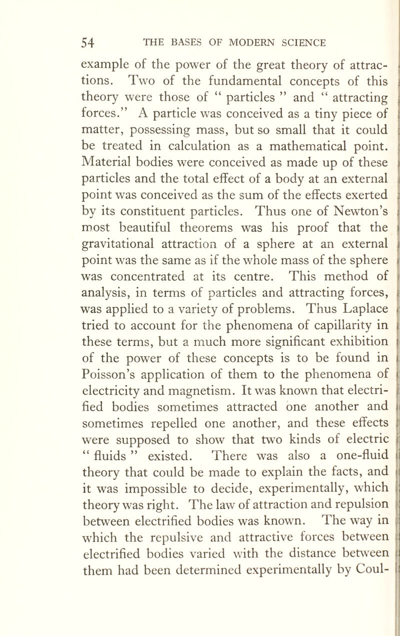 example of the power of the great theory of attrac¬ tions. Two of the fundamental concepts of this ; theory were those of “ particles ” and “ attracting forces.” A particle was conceived as a tiny piece of l matter, possessing mass, but so small that it could be treated in calculation as a mathematical point. Material bodies were conceived as made up of these \ particles and the total effect of a body at an external point was conceived as the sum of the effects exerted . by its constituent particles. Thus one of Newton’s : most beautiful theorems was his proof that the i gravitational attraction of a sphere at an external point was the same as if the whole mass of the sphere i was concentrated at its centre. This method of analysis, in terms of particles and attracting forces, was applied to a variety of problems. Thus Laplace tried to account for the phenomena of capillarity in these terms, but a much more significant exhibition of the power of these concepts is to be found in Poisson’s application of them to the phenomena of electricity and magnetism. It was known that electri¬ fied bodies sometimes attracted one another and j sometimes repelled one another, and these effects were supposed to show that two kinds of electric “ fluids ” existed. There was also a one-fluid I theory that could be made to explain the facts, and i it was impossible to decide, experimentally, which theory was right. The law of attraction and repulsion between electrified bodies was known. The way in which the repulsive and attractive forces between electrified bodies varied with the distance between them had been determined experimentally by Coul-