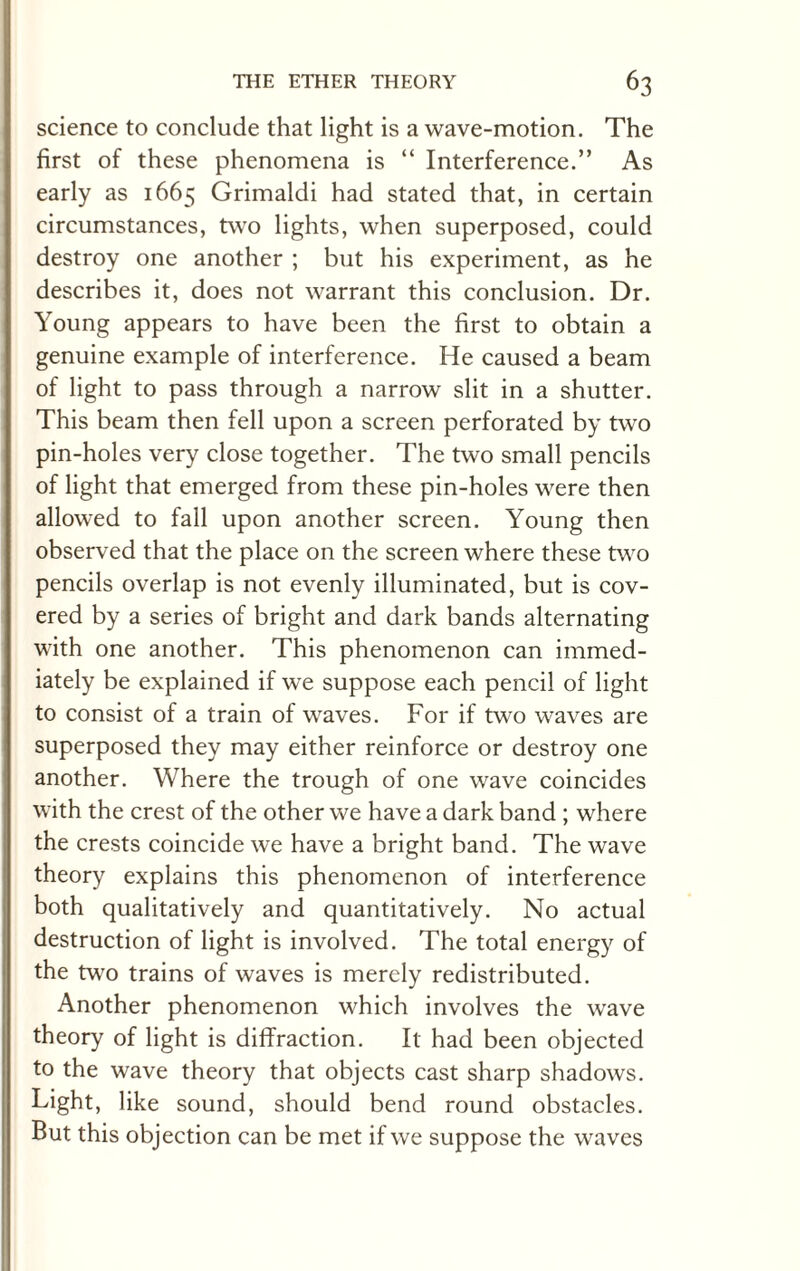 science to conclude that light is a wave-motion. The first of these phenomena is “ Interference.” As early as 1665 Grimaldi had stated that, in certain circumstances, two lights, when superposed, could destroy one another ; but his experiment, as he describes it, does not warrant this conclusion. Dr. Young appears to have been the first to obtain a genuine example of interference. He caused a beam of light to pass through a narrow slit in a shutter. This beam then fell upon a screen perforated by two pin-holes very close together. The two small pencils of light that emerged from these pin-holes were then allowed to fall upon another screen. Young then observed that the place on the screen where these two pencils overlap is not evenly illuminated, but is cov¬ ered by a series of bright and dark bands alternating with one another. This phenomenon can immed¬ iately be explained if we suppose each pencil of light to consist of a train of waves. For if two waves are superposed they may either reinforce or destroy one another. Where the trough of one wave coincides with the crest of the other we have a dark band ; where the crests coincide we have a bright band. The wave theory explains this phenomenon of interference both qualitatively and quantitatively. No actual destruction of light is involved. The total energy of the two trains of waves is merely redistributed. Another phenomenon which involves the wave theory of light is diffraction. It had been objected to the wave theory that objects cast sharp shadows. Light, like sound, should bend round obstacles. But this objection can be met if we suppose the waves