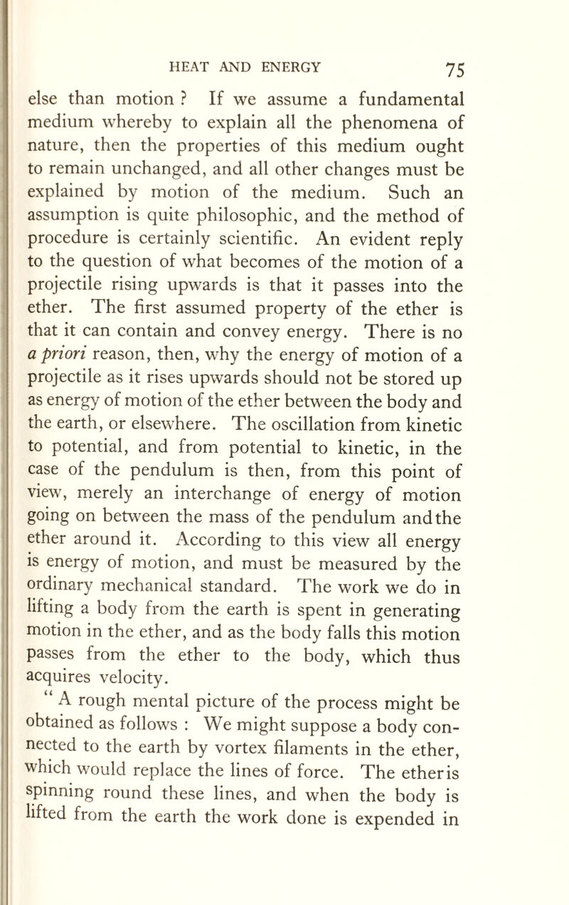 else than motion ? If we assume a fundamental medium whereby to explain all the phenomena of nature, then the properties of this medium ought to remain unchanged, and all other changes must be explained by motion of the medium. Such an assumption is quite philosophic, and the method of procedure is certainly scientific. An evident reply to the question of what becomes of the motion of a projectile rising upwards is that it passes into the ether. The first assumed property of the ether is that it can contain and convey energy. There is no a priori reason, then, why the energy of motion of a projectile as it rises upwards should not be stored up as energy of motion of the ether between the body and the earth, or elsewhere. The oscillation from kinetic to potential, and from potential to kinetic, in the case of the pendulum is then, from this point of view, merely an interchange of energy of motion going on between the mass of the pendulum and the ether around it. According to this view all energy is energy of motion, and must be measured by the ordinary mechanical standard. The work we do in lifting a body from the earth is spent in generating motion in the ether, and as the body falls this motion passes from the ether to the body, which thus acquires velocity. “ A rough mental picture of the process might be obtained as follows : We might suppose a body con¬ nected to the earth by vortex filaments in the ether, which would replace the lines of force. The etheris spinning round these lines, and when the body is lifted from the earth the work done is expended in