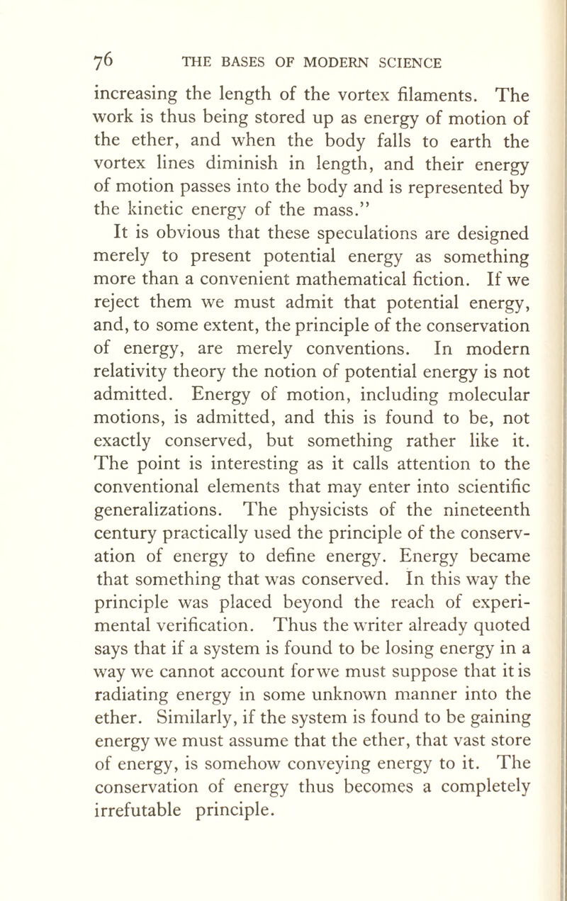 increasing the length of the vortex filaments. The work is thus being stored up as energy of motion of the ether, and when the body falls to earth the vortex lines diminish in length, and their energy of motion passes into the body and is represented by the kinetic energy of the mass.” It is obvious that these speculations are designed merely to present potential energy as something more than a convenient mathematical fiction. If we reject them we must admit that potential energy, and, to some extent, the principle of the conservation of energy, are merely conventions. In modern relativity theory the notion of potential energy is not admitted. Energy of motion, including molecular motions, is admitted, and this is found to be, not exactly conserved, but something rather like it. The point is interesting as it calls attention to the conventional elements that may enter into scientific generalizations. The physicists of the nineteenth century practically used the principle of the conserv¬ ation of energy to define energy. Energy became that something that was conserved. In this way the principle was placed beyond the reach of experi¬ mental verification. Thus the writer already quoted says that if a system is found to be losing energy in a way we cannot account for we must suppose that it is radiating energy in some unknown manner into the ether. Similarly, if the system is found to be gaining energy we must assume that the ether, that vast store of energy, is somehow conveying energy to it. The conservation of energy thus becomes a completely irrefutable principle.