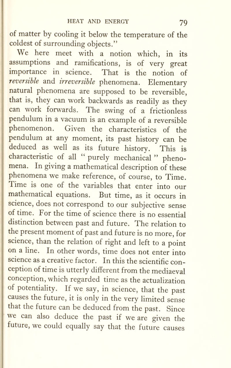 of matter by cooling it below the temperature of the coldest of surrounding objects.” We here meet with a notion which, in its assumptions and ramifications, is of very great importance in science. That is the notion of reversible and irreversible phenomena. Elementary natural phenomena are supposed to be reversible, that is, they can work backwards as readily as they can work forwards. The swing of a frictionless pendulum in a vacuum is an example of a reversible phenomenon. Given the characteristics of the pendulum at any moment, its past history can be deduced as well as its future history. This is characteristic of all “ purely mechanical ” pheno¬ mena. In giving a mathematical description of these phenomena we make reference, of course, to Time. Time is one of the variables that enter into our mathematical equations. But time, as it occurs in science, does not correspond to our subjective sense of time. For the time of science there is no essential distinction between past and future. The relation to the present moment of past and future is no more, for science, than the relation of right and left to a point on a line. In other words, time does not enter into science as a creative factor. In this the scientific con¬ ception of time is utterly different from the mediaeval conception, which regarded time as the actualization of potentiality. If we say, in science, that the past causes the future, it is only in the very limited sense that the future can be deduced from the past. Since we can also deduce the past if we are given the future, we could equally say that the future causes