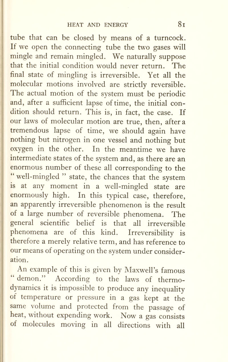 tube that can be closed by means of a turncock. If we open the connecting tube the two gases will mingle and remain mingled. We naturally suppose that the initial condition would never return. The final state of mingling is irreversible. Yet all the molecular motions involved are strictly reversible. The actual motion of the system must be periodic and, after a sufficient lapse of time, the initial con¬ dition should return. This is, in fact, the case. If our laws of molecular motion are true, then, after a tremendous lapse of time, we should again have nothing but nitrogen in one vessel and nothing but oxygen in the other. In the meantime we have intermediate states of the system and, as there are an enormous number of these all corresponding to the “ well-mingled ” state, the chances that the system is at any moment in a well-mingled state are enormously high. In this typical case, therefore, an apparently irreversible phenomenon is the result of a large number of reversible phenomena. The general scientific belief is that all irreversible phenomena are of this kind. Irreversibility is therefore a merely relative term, and has reference to our means of operating on the system under consider¬ ation. An example of this is given by Maxwell’s famous “ demon.” According to the laws of thermo¬ dynamics it is impossible to produce any inequality of temperature or pressure in a gas kept at the same volume and protected from the passage of heat, without expending work. Now a gas consists of molecules moving in all directions with all