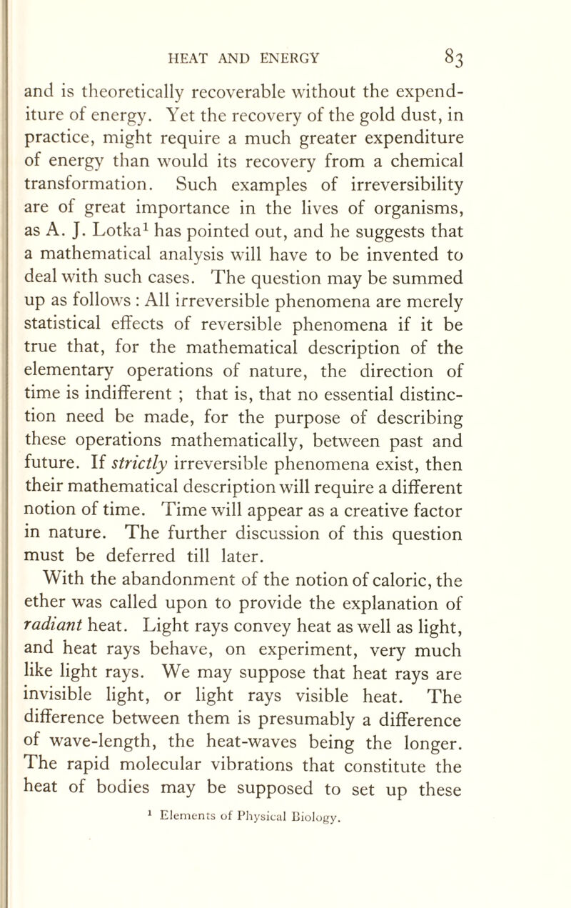 and is theoretically recoverable without the expend¬ iture of energy. Yet the recovery of the gold dust, in practice, might require a much greater expenditure of energy than would its recovery from a chemical transformation. Such examples of irreversibility are of great importance in the lives of organisms, as A. J. Lotka1 has pointed out, and he suggests that a mathematical analysis will have to be invented to deal with such cases. The question may be summed up as follows : All irreversible phenomena are merely statistical effects of reversible phenomena if it be true that, for the mathematical description of the elementary operations of nature, the direction of time is indifferent ; that is, that no essential distinc¬ tion need be made, for the purpose of describing these operations mathematically, between past and future. If strictly irreversible phenomena exist, then their mathematical description will require a different notion of time. Time will appear as a creative factor in nature. The further discussion of this question must be deferred till later. With the abandonment of the notion of caloric, the ether was called upon to provide the explanation of radiant heat. Light rays convey heat as well as light, and heat rays behave, on experiment, very much like light rays. We may suppose that heat rays are invisible light, or light rays visible heat. The difference between them is presumably a difference of wave-length, the heat-waves being the longer. The rapid molecular vibrations that constitute the heat of bodies may be supposed to set up these 1 Elements of Physical Biology.