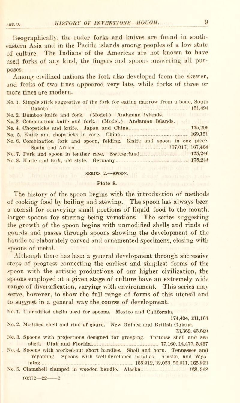 ■.ur. y. Geographically, the ruder forks and knives are found in south¬ eastern Asia and in the Pacific islands among peoples of a low state of culture. The Indians of the Americas are not known to have used forks of any kind, the fingers and spoons answering all pur¬ poses. Among civilized nations the fork also developed from the skewer, and forks of two tines appeared very late, while forks of three or more tines are modern. No. 1. Simple stick suggestive of the fork for eating marrow from u bone, South Dakota . _ ... . . 151,494 No.2. Bamboo knife and fork. (Model.) Andaman Islands. No. 3. Combination knife and fork. (Model.) Andaman Islands. No. 4. Chopsticks and knife. Japan and China.. -... ---175,2911 No. 5. Knife and chopsticks in case. China- -169,151 No. 6. Combination fork and spoon, folding. Knife and spoon in one piece. Spain and Africa__ .. - - - -167.017, 167,464 No. 7. Fork and spoon in leather case. Switzerland. ... . . . .. 175,246 No. 8. Knife and fork, old style. Germany.. .. 175,244 NKKIBS 2.—SPOON. Plate 9. The history of the spoon begins with the introduction of methods of cooking food by boiling and stewing. The spoon has always been a utensil for conveying small portions of liquid food to the mouth, larger spoons for stirring being variations. The series suggesting the growth of the spoon begins with unmodified shells and rinds of gourds and passes through spoons showing the development of the handle to elaborately carved and ornamented specimens, closing with spoons of metal. Although there has been a general development through successive steps of progress connecting the earliest and simplest forms of the !-poon with the artistic productions of our higher civilization, the spoons employed at a given stage of culture have an extremely wide range of diversification, varying with environment. This series may serve, however, to show the full range of forms of this utensil and to suggest in a general way the course of development. No. 1. Unmodified shells used for spoons. Mexico and California, 174,494,131,158 No. 2. Modified shell and rind of gourd. New Guinea and British Guiana, 73,369, 45,009 No. 3. Spoons with projections designed for grasping. Tortoise shell and sea shell. Utah and Florida.. .. 77,160,14,475,5.437 No. 4. Spoons with worked-out short handles. Shell and horn. Tennessee and Wyoming. Spoons with well-developed handles. Alaska, and Wyo¬ ming _ 185,912, 32,058, 58,011,155,898 No. 5. Clamshell clamped in wooden handle. Alaska. 168,36s 60372—22-2