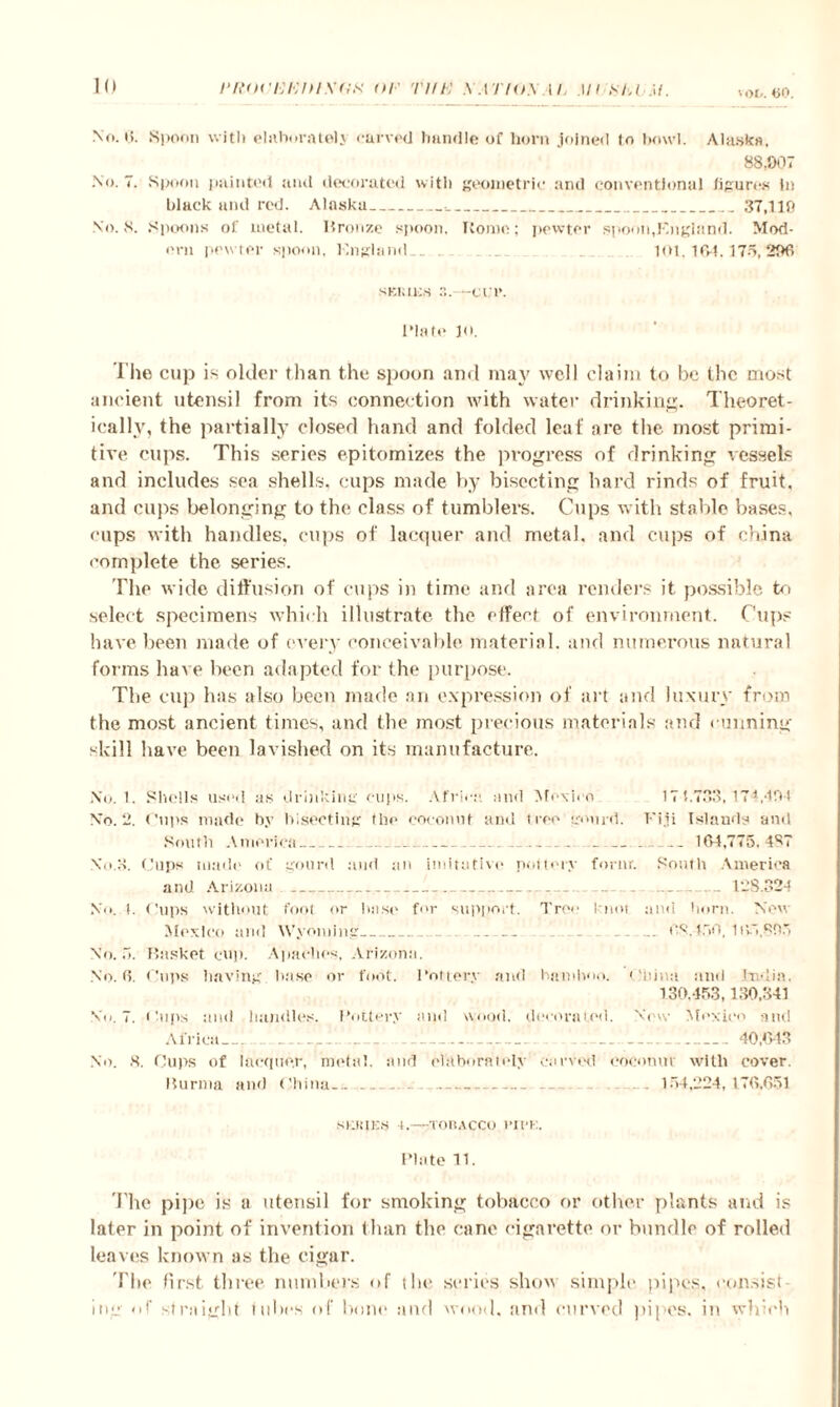 vod. 60. No. 6. Spoon witli elaborate)} carved handle of horn joined to bowl. Alaska. 88,007 No. 7. Spoon painted and decorated with geometric and conventional figures In black and red. Alaska_•_37,119 No. 8. Spoons of metal. Bronze spoon, Rome; pewter spoon, J'ngiand. Mod¬ ern pewter spoon, England.. . 101,164.175,296 sKiatcs -err. Plate jo. The cup is older than the spoon and may well claim to be the most ancient utensil from its connection with water drinking. Theoret¬ ically, the partially closed hand and folded leaf are the most primi¬ tive cups. This series epitomizes the progress of drinking vessels and includes sea shells, cups made by bisecting bard rinds of fruit, and cups belonging to the class of tumblers. Cups with stable bases, cups with handles, cups of lacquer and metal, and cups of china complete the series. The wide diffusion of cups in time and area renders it possible to select specimens which illustrate the effect of environment. Cups have been made of every conceivable material, and numerous natural forms have been adapted for the purpose. The cup has also been made an expression of art and luxury from the most ancient times, and the most precious materials and cunning skill have been lavished on its manufacture. No. !. Shells used as drinking cups. Africa, and Mexico 174.733,174,494 No. 2. Cups made by bisecting the coconut and tree gourd. Fiji Islands and South America_ ...._____ __ 164,775,487 No.3. Cups made of gourd and an imitative pottery form'. South America and Arizona .. ....__ ___ .138.324 No. 1. (’ups without foot or base for support. Tree knot and horn. New Mexico and Wyoming.... . ... 68.450, 165,895 No. 5. Basket cup. Apaches, Arizona. No. 6. Cups having base or foot, Pottery and bamboo. China and India. 130,453,130,341 No. 7. Cups and handles. Pottery ami wood, decorated. New Mexico and Africa-_ _ .. . _ 40 C. w No. 8. Cups of iacquo.r, metal, and elaborately carved coconut with cover. Burma and China--_.. . _ _ . . 154,224,176,651 SUSIES l.-TOBACCO 1’II'K. Plate 11. The pipe is a utensil for smoking tobacco or other plants and is later in point of invention than the cane cigarette or bundle of rolled leaves known us the cigar. The first three numbers of the series show simple pipes, consist ing of straight tubes of bone and wood, and curved ]>ipcs. in which