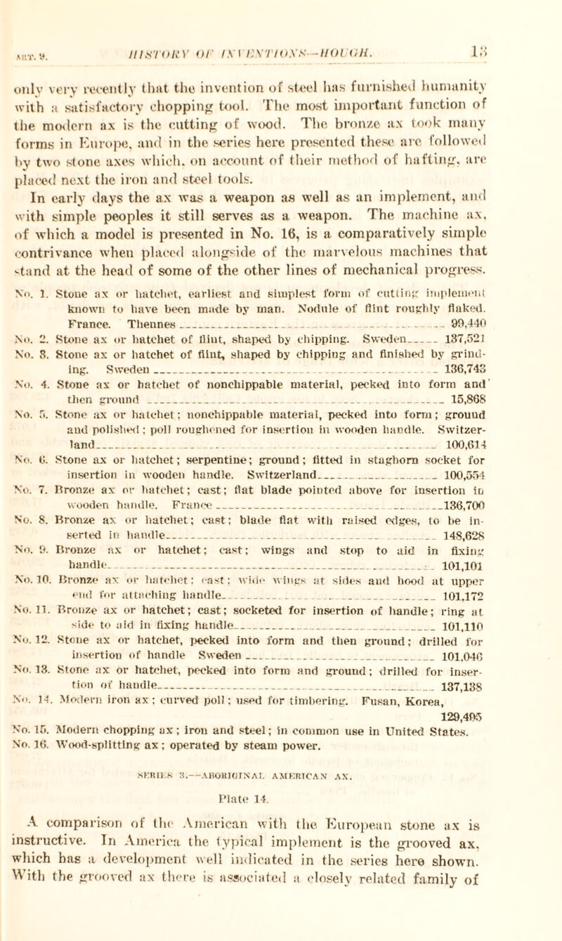 a itT. y. only very recently that the invention of steel has furnished humanity with a satisfactory chopping tool. The most important function of the modern ax is the cutting of wood. The bronze ax took many forms in Europe, and in the. series here presented these arc followed by two stone axes which, on account of their method of hafting, are placed next the iron and steel tools. In early days the ax was a weapon as well as an implement, and with simple peoples it still serves as a weapon. The machine ax, of which a model is presented in No. 16, is a comparatively simple contrivance when placed alongside of the marvelous machines that vtand at the head of some of the other lines of mechanical progress. No. I. Stone ax or hatchet, earliest and simplest form of cutting implement known to have been made by man. Nodule of flint roughly flaked. France. Thennes_ . .. — -- 99,440 No. 2. Stone ax or hatchet of flint, shaped by chipping. Sweden- 137,521 No. 3. Stone ax or hatchet of flint, shaped by chipping and finished by grind¬ ing. Sweden_-. ... .... 136,743 No. 4. Stone ax or hatchet of nonchippable material, peeked into form and' then ground_!__ ___15,868 No. 5. Stone ax or hatchet; nonchippable material, pecked into form; grouud and polished; poll roughened for insertion in wooden handle. Switzer¬ land__ ... _ _ 100,614 No. 6. Stone ax or hatchet; serpentine; ground; fitted in staghorn socket for insertion in wooden handle. Switzerland_ 100,554 No. 7. Bronze ax or hatchet; cast; flat blade pointed above for insertion in wooden handle. France_ 136,700 No. 8. Bronze ax or hatchet; east; blade flat with raised edges, to be in¬ serted in handle_ 148,628 No. 9. Bronze ax or hatchet; cast; wings and stop to aid in fixing handle. ---: 101,101 No. 10. Bronze ax or hatchet: east; wide wings at sides and hood at upper end for attaching handle_ 101,172 No. 11. Bronze ax or hatchet; cast; socketed for insertion of handle; ring at side to aid in fixing handle_ 101,110 No. 12. Stone ax or hatchet, peeked into form and then ground; drilled for insertion of handle Sweden_101,046 No. 13. Stone ax or hatchet, peeked into form and grouud; drilled for inser¬ tion of handle_ 137,138 No. 14. Modern iron ax; curved poll; used for timbering. Fusan, Korea, 129,495 No. 15. Modern chopping ax; iron and steel; in common use in United States. No. 16. Wood-splitting ax; operated by steam power. SERIES a.—A UO It Hi INAL AMERICAN AX. Plate 14. A comparison of the American with the European stone ax is instructive. In America the typical implement is the grooved ax. which has a development well indicated in the series here shown. ^ it!) the grooved ax there is associated a closely related family of