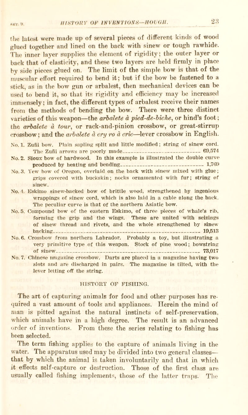 (he latest were made up of several pieces of different kinds of wood glued together and lined on the back with sinew or tough rawhide. The inner layer supplies the element of rigidity; the outer layer or back that of elasticity, and these two layers are held firmly in place by side pieces glued on. The limit of the simple bow is that of the muscular effort required to bend it; but if the bow be fastened to a stick, as in the bow gun or arbalest, then mechanical devices can be used to bend it, so that its rigidity and efficiency may be increased immensely; in fact, the different types of arbalest receive their names from the methods of bending the bow. There were three distinct varieties of this weapon—the arbalete a pied-de-biche, or hind’s foot; the arbalete d tour, or raek-and-pinion crossbow, or great-stirrup crossbow; and the arbalete d cry ro d, cric—lever crossbow in English. No. 1. Zufii bow. Plain sapling split and little modified; string of sinew cord. The Zuni arrows are poorly made- 69,574 No. 2. Sioux bow of hardwood. In this example is illustrated the double curve produced by heating and bending-1,769 No.3. Yew bow of Oregon, overlaid on the back with sinew mixed with glue; grips covered with buckskin; nocks ornamented with fur; string of sinew. No. 4. Eskimo sinew-backed bow of brittle wood, strengthened by ingenious wrappings of sinew cord, which is also laid in a cable along the back. The peculiar curve is that of the northern Asiatic bow. No. 5. Compound bow of the eastern Eskimo, of three pieces of whale’s rib. forming the grip and the wings. These are united with seizings of sinew thread and rivets, and the whole strengthened by sinew backing_19,513 No. 6. Crossbow from northern Labrador. Probably a toy, but illustrating a very primitive type of this weapon. Stock of pine wood; bowstring of sinew_73,017 No. 7. Chinese magazine crossbow. Darts are placed in a magazine having two slots and are discharged in pairs. The magazine is tilted, with the lever letting off the string. HISTORY OF FISHING. The art of capturing animals for food and other purposes has re¬ quired a vast amount of tools and appliances. Herein the mind of man is pitted against the natural instincts of self-preservation, which animals have in a high degree. The result is an advanced order of inventions. From these the series relating to fishing has been selected. The term fishing applies to the capture of animals living in the water. The apparatus used may be divided into two general classes— that by which the animal is taken involuntarily and that in which it effects self-capture or destruction. Those of the first class arc. usually called fishing implements, those of the latter traps. The
