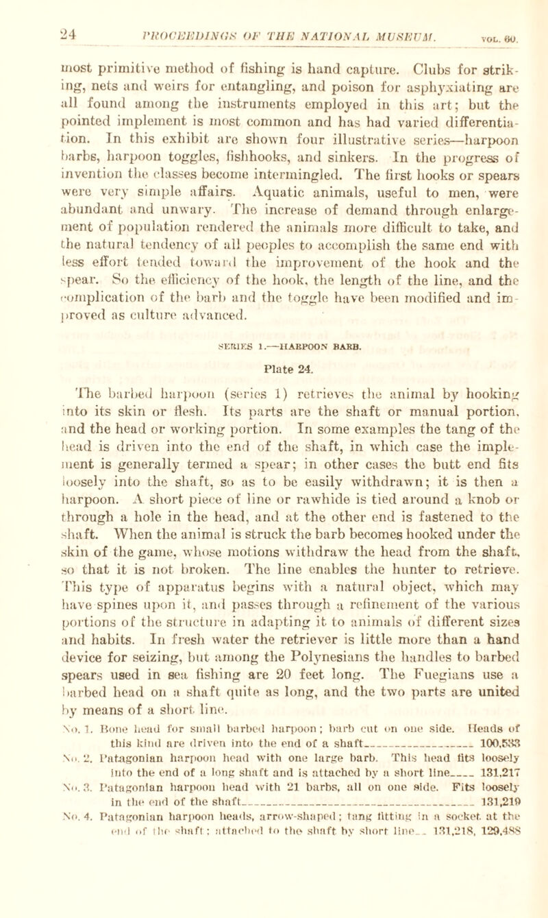 VOL. tiO. most primitive method of fishing is hand capture. Clubs for strik¬ ing, nets and weirs for entangling, and poison for asphyxiating arc- all found among the instruments employed in this art; but the pointed implement is most common and has had varied differentia¬ tion. In this exhibit are shown four illustrative series—harpoon barbs, harpoon toggles, fishhooks, and sinkers. In the progress of invention the classes become intermingled. The first hooks or spears were very simple affairs. Aquatic animals, useful to men, were abundant and unwary. The increase of demand through enlarge¬ ment of population rendered the animals more difficult to take, and the natural tendency of all peoples to accomplish the same end with less effort tended toward the improvement of the hook and the spear. So the efficiency of the hook, the length of the line, and the complication of the barb and the toggle have been modified and im proved as culture advanced. SEMES 1.—llABEOON’ BARB. Plate 24. 'The barbed harpoon (series 1) retrieves the animal by hooking into its skin or flesh. Its parts are the shaft or manual portion, and the head or working portion. In some examples the tang of the head is driven into the end of the shaft, in which case the imple¬ ment is generally termed a spear; in other cases the butt end fits loosely into the shaft, so as to be easily withdrawn; it is then a harpoon. A short piece of line or rawhide is tied around a knob or through a hole in the head, and at the other end is fastened to the shaft. When the animal is struck the barb becomes hooked under the skin of the game, whose motions withdraw the head from the shaft, so that it is not broken. The line enables the hunter to retrieve. This type of apparatus begins with a natural object, which may have spines upon it, and passes through a refinement of the various portions of the structure in adapting it to animals of different sizes and habits. In fresh water the retriever is little more than a hand device for seizing, but among the Polynesians the handles to barbed spears used in sea fishing are 20 feet long. The Fuegians use a barbed head on a shaft quite as long, and the two parts are united by means of a short line-. No. 1. Rone head for small barbed harpoon; barb cut on one side. Heads of this kind are driven into the end of a shaft_100.583 No. 2. Patagonian harpoon head with one large barb. This head tits loosely Into the end of a long shaft and is attached by a short line_131.217 No. 3. Patagonian harpoon head with 21 barbs, all on one side. Fits loosely in the end of the shaft_131,219 No. 4. Patagonian harpoon heads, arrow-shaped; tang fitting in a socket, at the end of the shaft : attached to the shaft by short line. . 131,218, 129.488