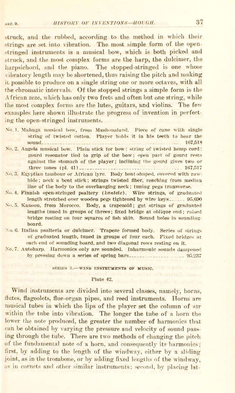 a rrr. St. struck, and the nibbed, according to the method in which their strings are set into vibration. The most simple form of the open¬ stringed instruments is a musical bow, which is both picked and struck, and the most complex forms are the harp, the dulcimer, the harpsichord, and the piano. The stopped-stringed is one whose vibratory length may be shortened, thus raising the pitch and making it possible to produce on a single string one or more octaves, with all the chromatic intervals. Of the stopped strings a simple form is the African zczc, which has only two frets and often but one string, while the most complex forms are the lutes, guitars, and violins. The few examples here shown illustrate the progress of invention in perfect¬ ing the open-stringed instruments. No. 1. Muliuga musical how, from Mashonaland. Piece of catie with single string of twisted cotton. Player holds it in his teeth to hear the sound_ - _... ..._ ... - 167,518 No. 2. Angola musical bow. Plain stick for bow: string of twisted hemp cord; gourd resonator tied to grip of the bow; open part of gourd rests against the stomach of the player; Inclining the gourd gives two or three tones (pi. 11)___ _ 167,517 No. 3. Egyptian tambour or African lyre. P.ody boat-shaped, covered with raw- hide; neck a bent stick; strings twisted fiber, reaching from median line of the body to the overhanging neck; tuning pegs transverse. No. 4. Finnish open-stringed psaltery (knntele). Wire strings, of graduated length stretched over wooden pegs tightened by wire keys_- 95,690 N<>. r». Kanoon, from Morocco. Body, a trapezoid; gut strings of graduated lengths timed in groups of threes; fixed bridge at oblique end; raised bridge resting on four squares of fish skin. Sound holes in sounding- board. No. 6. Italian psalteria or dulcimer. Trapeze formed body. Series of strings of graduated length, tuned in groups of four each. Fixed bridges at each end of sounding board, and two diagonal rows resting on it. No. 7. Autoharp. Harmonics only are sounded. Inharmonic sounds dampened by pressing down a series of spring bars_ _ _95,237 SERIES 3.—WIND INSTRUMENTS OF MUSIC. Plate 42. Wind instruments are divided into several classes, namely, horns, dates, flageolets, flue-organ pipes, and reed instruments. Horns are musical tubes in which the lips of the player set the column of air within the tube into vibration. The longer the tube of a horn the lower the note produced, the greater the number of harmonics that can be obtained by varying the pressure and velocity of sound pass¬ ing through the tube. There ure two methods of changing the pitch of the fundamental note of a horn, and consequently its harmonics; first, by adding to the length of the windway, either by a sliding joint, as in the trombone, or by adding fixed lengths of the windway, as in cornets and other similar instruments: second, by placing lat-