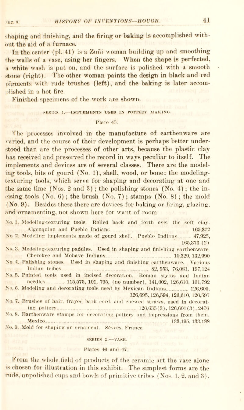 AKT. shaping and finishing, and the firing or baking is accomplished with¬ out the aid of a furnace. In the center (pi. 41) is a Zuni woman building up and smoothing the walls of a vase, using her fingers. When the shape is perfected, a white wash is put on, and the surface is polished with a smooth stone (right). The other woman paints the design in black and red pigments with rude brushes (left), and the baking is later accom¬ plished in a hot fire. Finished specimens of the work are shown. SERIES 1.—iMJTBMKNTS XTSBD IN fOTTKBY MAKING. Plato 45. The processes involved in the manufacture of earthenware are varied, and the course of their development is perhaps better under¬ stood than are the processes of other arts, because the plastic clay has received and preserved the record in ways peculiar to itself. The implements and devices are of several classes. There are the model¬ ing tools, bits of gourd (No. 1), shell, wood, or bone: the modeling¬ texturing tools, which serve for shaping and decorating at one and the same time (Nos. 2 and 3); the polishing stones (No. 4): the in¬ cising tools (No. 6); the brush (No. 7); stamps (No. 8); the mold (No. 9). Besides these there are devices for baking or firing, glazing, and ornamenting, not shown here for want of room. No.1. Modeling-texturing tools. Rolled back and forth over the soft clay. Algonquian and Pueblo Indians _ . . 165,372 No. 2. Modeling implements made of gourd shell. Pueblo Indians - 47,925, 165,373 (2) No. 3. Modeling-texturing paddles. Used in shaping and finishing earthenware. Cherokee and Mohave Indians__ _ . ... .. 10,329,132,990 No. 4. Polishing stones. Used in shaping and finishing earthenware. Various Indian tribes _ ___ . _ . . 82,953, 76,081. 197.124 No. 5. Pointed tools used in incised decoration. Roman stylus and Indian needles . 115,575, 101, 795, (no number), 141,002, 126,610, 101,792 No. 6. Modeling and decorating tools used by Mexican Indians_ 126,600, 126,695,126,594,126,610.126,597 No. 7. Brushes of liair, frayed bark cord, and chewed straws, used in decorat¬ ing pottery. 126,635(3), 126.601(3), 2476 No. 8. Earthenware stamps for decorating pottery and impressions from them. Mexico_ . 133,195,133.188 No. 9. Mold for shaping an ornament. Sevres, France. SERIES 2.—VASE. Plates 46 and 47. 1‘ rom the whole field of products of the ceramic art the vase alone is chosen for illustration in (his exhibit. The simplest forms are the rude, unpolished cups and bowls of primitive tribes (Nos. 1.2, and 3).