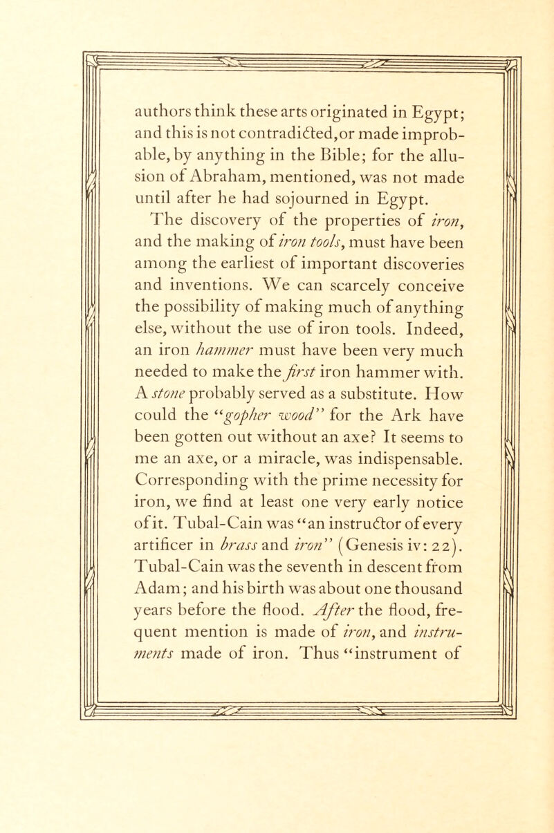 authors think these arts originated in Egypt; and this is not contradicted,or made improb¬ able, by anything in the Bible; for the allu¬ sion of Abraham, mentioned, was not made until after he had sojourned in Egypt. The discovery of the properties of iron, and the making of iron tools, must have been among the earliest of important discoveries and inventions. We can scarcely conceive the possibility of making much of anything else, without the use of iron tools. Indeed, an iron hammer must have been very much needed to make the first iron hammer with. A stone probably served as a substitute. Blow could the “gopher wood” for the Ark have been gotten out without an axe? It seems to me an axe, or a miracle, was indispensable. Corresponding with the prime necessity for iron, we find at least one very early notice of it. Tubal-Cain was “an instructor of every artificer in brass and iron (Genesis iv: 22). Tubal-Cain was the seventh in descent from Adam; and his birth was about one thousand years before the flood. After the flood, fre¬ quent mention is made of iron, and instru¬ ments made of iron. Thus “instrument of