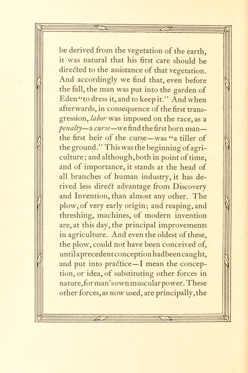 be derived from the vegetation of the earth, it was natural that his first care should be directed to the assistance of that vegetation. And accordingly we find that, even before the fall, the man was put into the garden of Eden “to dress it, and to keep it.” And when afterwards, in consequence of the first trans¬ gression, labor was imposed on the race, as a penalty—a curse—we find the first born man— the first heir of the curse—was “a tiller of the ground.” This was the beginning of agri¬ culture ; and although, both in point of time, and of importance, it stands at the head of all branches of human industry, it has de¬ rived less diredt advantage from Discovery and Invention, than almost any other. The plow, of very early origin; and reaping, and threshing, machines, of modern invention are, at this day, the principal improvements in agriculture. And even the oldest of these, the plow, could not have been conceived of, until aprecedent conception hadbeen caught, and put into practice—I mean the concep¬ tion, or idea, of substituting other forces in nature,for man’s own muscular power. These other forces,as now used, are principally, the