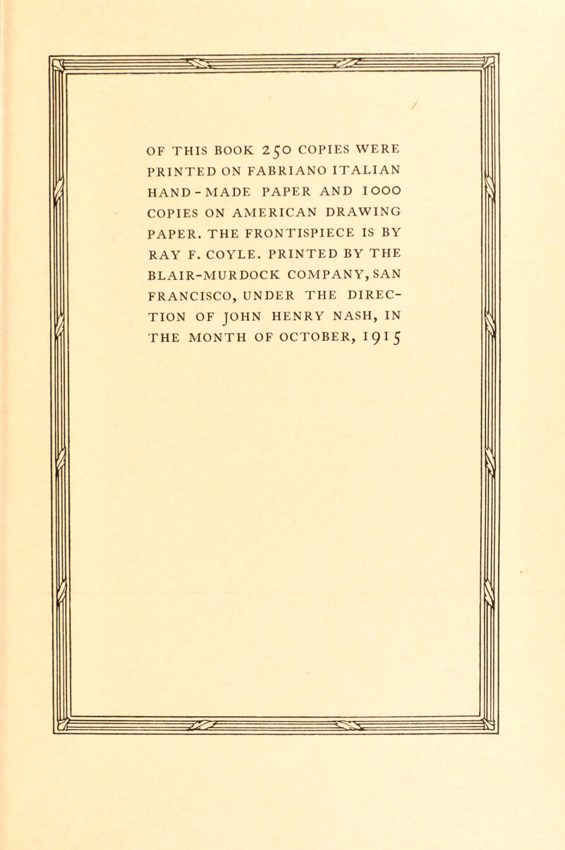 OF THIS BOOK 250 COPIES WERE PRINTED ON FABRIANO ITALIAN HAND-MADE PAPER AND IOOO COPIES ON AMERICAN DRAWING PAPER. THE FRONTISPIECE IS BY RAY F. COYLE. PRINTED BY THE BLAIR-MURDOCK COMPANY, SAN FRANCISCO, UNDER THE DIREC¬ TION OF JOHN HENRY NASH, IN THE MONTH OF OCTOBER, I 9 I 5