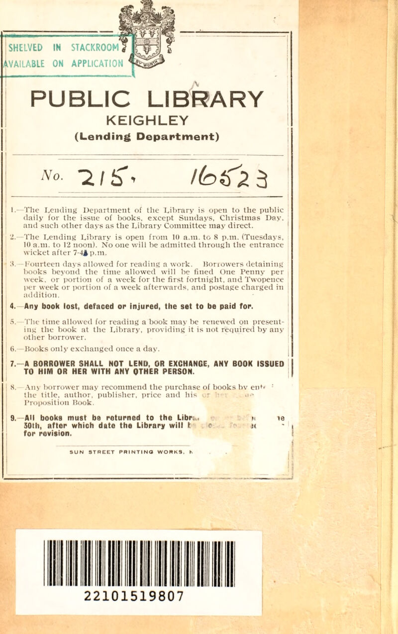 SHELVED IN STACKROOM Available on application PUBLIC LIBRARY KEIGHLEY (Lending Department) 'V« -2/5*, 3 j I.—The Lending Department of the Library is open to the public daily for the issue of books, except Sundays, Christmas Day. and such other days as the Library Committee may direct. j 2.—The Lending Library is open from 10 a.m. to 8 p.m. (Tuesdays, 10 a.m. to 12 noon). No one will be admitted through the entrance wicket after 7-44 p.m. 1 8. fourteen days allowed for reading a work. Borrowers detaining books beyond the time allowed will be fined One Penny per week, or portion of a week for the first fortnight, and Twopence per week or portion of a week afterwards, and postage charged in addition. 4. Any book lost, defaced or injured, the set to be paid for. 5. -The time allowed for reading a book may be renewed on present¬ ing the book at the Library, providing it is not required by any other borrower. 6. -—Books only exchanged once a day. 7. —A BORROWER SHALL NOT LEND, OR EXCHANGE, ANY BOOK ISSUED TO HIM OR HER WITH ANY OTHER PERSON. j 8. -Any borrower may recommend the purchase of books bv en*< : the title, author, publisher, price and his - ■ Proposition Book. 9.—All books must be returned to the Libra. n te 30th, after which date the Library will to at - 1 * * 4 5 6 7 < for revision. _ SUN STREET PRINTING WORKS, h