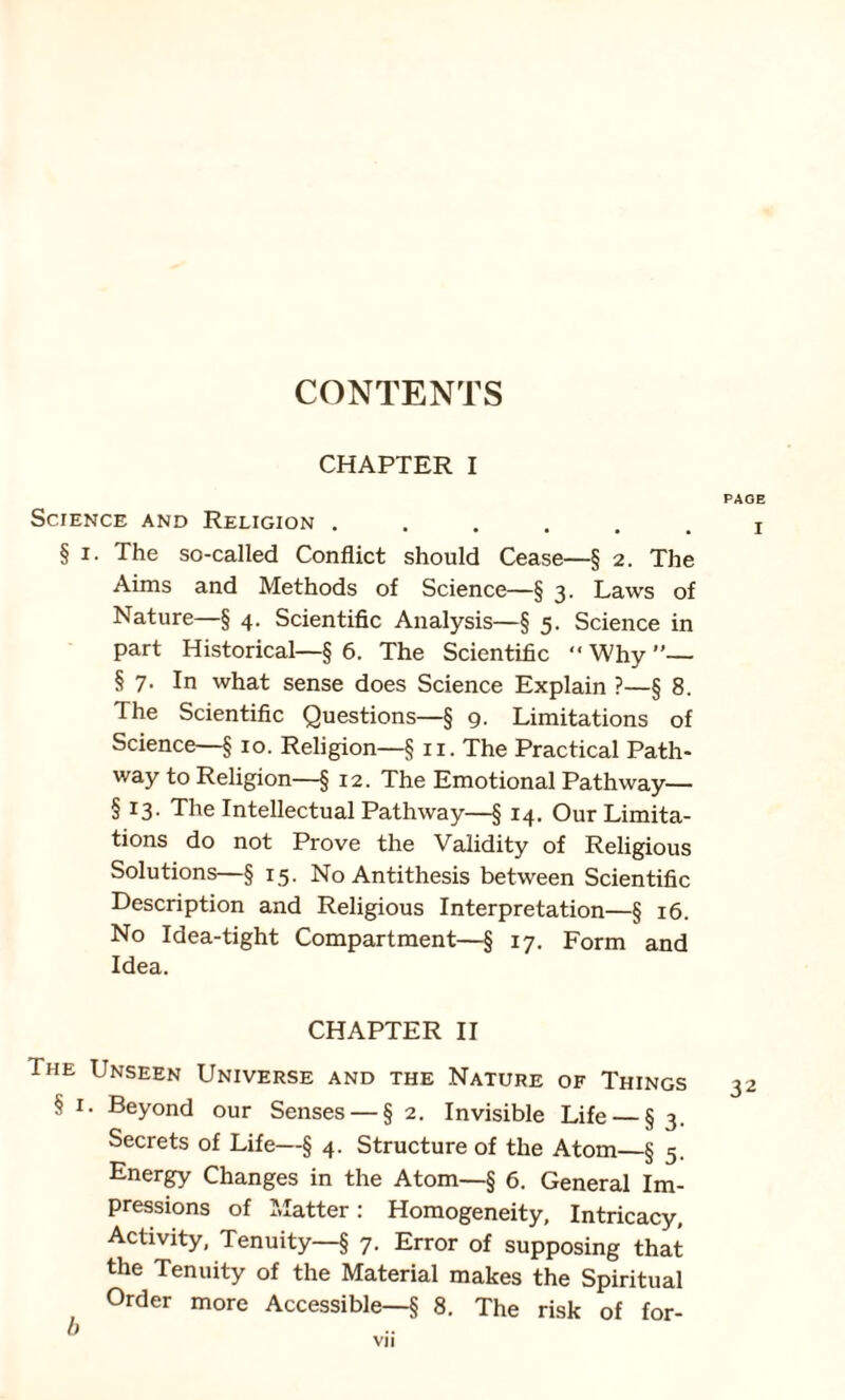 CHAPTER I Science and Religion ...... § i. The so-called Conflict should Cease—§ 2. The Aims and Methods of Science—§ 3. Laws of Nature—§ 4. Scientific Analysis—§ 5. Science in part Historical—§ 6. The Scientific “ Why ”— § 7. In what sense does Science Explain ?—§ 8. The Scientific Questions—§ 9. Limitations of Science—§ 10. Religion—§ 11. The Practical Path¬ way to Religion—§ 12. The Emotional Pathway— § 13. The Intellectual Pathway—§ 14. Our Limita¬ tions do not Prove the Validity of Religious Solutions—§ 15. No Antithesis between Scientific Description and Religious Interpretation—§ 16. No Idea-tight Compartment—§ 17. Form and Idea. CHAPTER II The Unseen Universe and the Nature of Things § 1. Beyond our Senses — § 2. Invisible Life — § 3. Secrets of Life—§ 4. Structure of the Atom—§ 5. Energy Changes in the Atom—§ 6. General Im¬ pressions of Matter: Homogeneity, Intricacy, Activity, Tenuity—§ 7. Error of supposing that the Tenuity of the Material makes the Spiritual Order more Accessible—§ 8. The risk of for- b