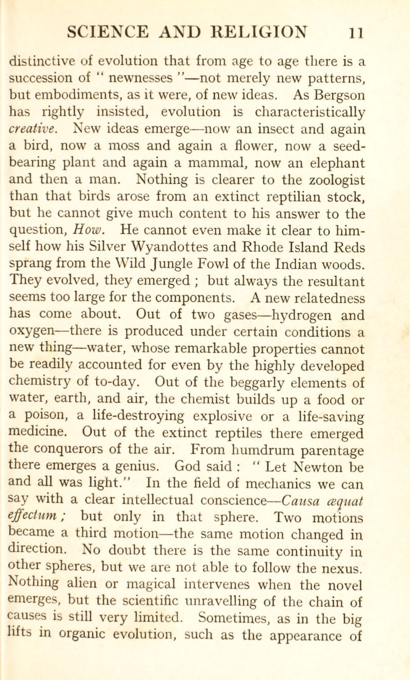 distinctive of evolution that from age to age there is a succession of “ newnesses ”—not merely new patterns, but embodiments, as it were, of new ideas. As Bergson has rightly insisted, evolution is characteristically creative. New ideas emerge—now an insect and again a bird, now a moss and again a flower, now a seed¬ bearing plant and again a mammal, now an elephant and then a man. Nothing is clearer to the zoologist than that birds arose from an extinct reptilian stock, but he cannot give much content to his answer to the question, How. He cannot even make it clear to him¬ self how his Silver Wyandottes and Rhode Island Reds sprang from the Wild Jungle Fowl of the Indian woods. They evolved, they emerged ; but always the resultant seems too large for the components. A new relatedness has come about. Out of two gases—hydrogen and oxygen—there is produced under certain conditions a new thing—water, whose remarkable properties cannot be readily accounted for even by the highly developed chemistry of to-day. Out of the beggarly elements of water, earth, and air, the chemist builds up a food or a poison, a life-destroying explosive or a life-saving medicine. Out of the extinct reptiles there emerged the conquerors of the air. From humdrum parentage there emerges a genius. God said : “ Let Newton be and all was light.” In the field of mechanics we can say with a clear intellectual conscience—Causa ceq-uat effect urn; but only in that sphere. Two motions became a third motion—the same motion changed in direction. No doubt there is the same continuity in other spheres, but we are not able to follow the nexus. Nothing alien or magical intervenes when the novel emerges, but the scientific unravelling of the chain of causes is still very limited. Sometimes, as in the big lifts in organic evolution, such as the appearance of