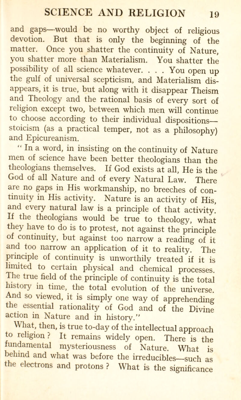 and gaps—would be no worthy object of religious devotion. But that is only the beginning of the matter. Once you shatter the continuity of Nature, you shatter more than Materialism. You shatter the possibility of all science whatever. ... You open up the gulf of universal scepticism, and Materialism dis¬ appears, it is true, but along with it disappear Theism and Theology and the rational basis of every sort of religion except two, between which men will continue to choose according to their individual dispositions— stoicism (as a practical temper, not as a philosophy) and Epicureanism. “ In a word, in insisting on the continuity of Nature men of science have been better theologians than the theologians themselves. If God exists at all, He is the God of all Nature and of every Natural Law. There are no gaps in His workmanship, no breeches of con¬ tinuity in His activity. Nature is an activity of His, and every natural law is a principle of that activity* If the theologians would be true to theology, what they have to do is to protest, not against the principle of continuity, but against too narrow a reading of it and too narrow an application of it to reality. The principle of continuity is unworthily treated if it is limited to certain physical and chemical processes. The true field of the principle of continuity is the total history in time, the total evolution of the universe. And so viewed, it is simply one way of apprehending the essential rationality of God and of the Divine action in Nature and in history. What, then, is true to-day of the intellectual approach to religion ? It remains widely open. There is the fundamental mysteriousness of Nature. What is behind and what was before the irreducibles—such as the electrons and protons ? What is the significance