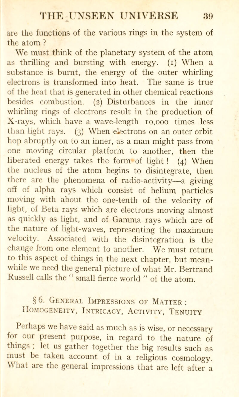 are the functions of the various rings in the system of the atom ? We must think of the planetary system of the atom as thrilling and bursting with energy, (i) When a substance is burnt, the energy of the outer whirling electrons is transformed into heat. The same is true of the heat that is generated in other chemical reactions besides combustion. (2) Disturbances in the inner whirling rings of electrons result in the production of X-rays, which have a wave-length 10,000 times less than light rays. (3) When electrons on an outer orbit hop abruptly on to an inner, as a man might pass from one moving circular platform to another, then the liberated energy takes the form of light ! (4) When the nucleus of the atom begins to disintegrate, then there are the phenomena of radio-activity—a giving off of alpha rays which consist of helium particles moving with about the one-tenth of the velocity of light, of Beta rays which are electrons moving almost as quickly as light, and of Gamma rays which are of the nature of light-waves, representing the maximum velocity. Associated with the disintegration is the change from one element to another. We must return to this aspect of things in the next chapter, but mean¬ while we need the general picture of what Mr. Bertrand Russell calls the “ small fierce world ” of the atom. § 6. General Impressions of Matter : Homogeneity, Intricacy, Activity, Tenuity Perhaps we have said as much as is wise, or necessary for our present purpose, in regard to the nature of things ; let us gather together the big results such as must be taken account of in a religious cosmology. What are the general impressions that are left after a