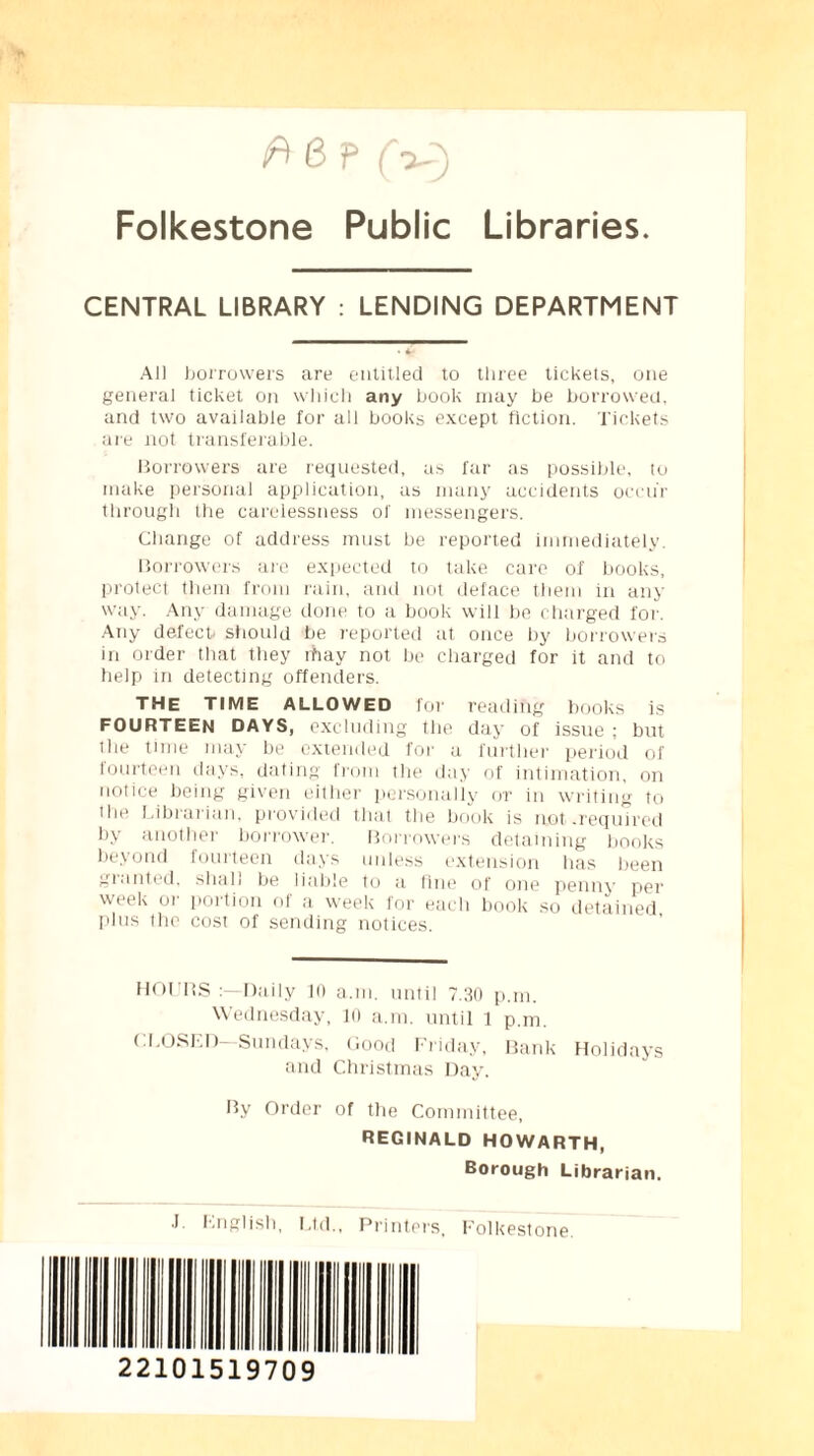 6 P (V) Folkestone Public Libraries. CENTRAL LIBRARY : LENDING DEPARTMENT All borrowers are entitled to three tickets, one general ticket on which any book may be borrowed, and two available for all books except fiction. Tickets are not transferable. Borrowers are requested, as far as possible, to make personal application, as many accidents occur through the carelessness of messengers. Change of address must be reported immediately. Borrowers are expected to take care of books, protect them from rain, and not deface them in any way. Any damage done to a book will be charged for. Any defectt should be reported at once by borrowers in order that they rhay not be charged for it and to help in detecting offenders. THE TIME ALLOWED for reading books is FOURTEEN DAYS, excluding the day of issue ; but the time may be extended for a further period of fourteen days, dating from the day of intimation, on notice being given either personally or in writing to Hie Librarian, provided that the book is not .required by another borrower. Borrowers detaining books beyond fourteen days unless extension has been granted, shall be liable to a fine of one penny per week or portion of a week for each book so detained plus the cost of sending notices. HOURS Daily 10 a.m. until 7.30 p.m. Wednesday, 10 a.m. until 1 p.m. CLOSED- Sundays, Good Friday, Bank Holidays and Christmas Day. By Order of the Committee, REGINALD HOWARTH, Borough Librarian. .1 English, Ltd., Printers, Folkestone. 22101519709