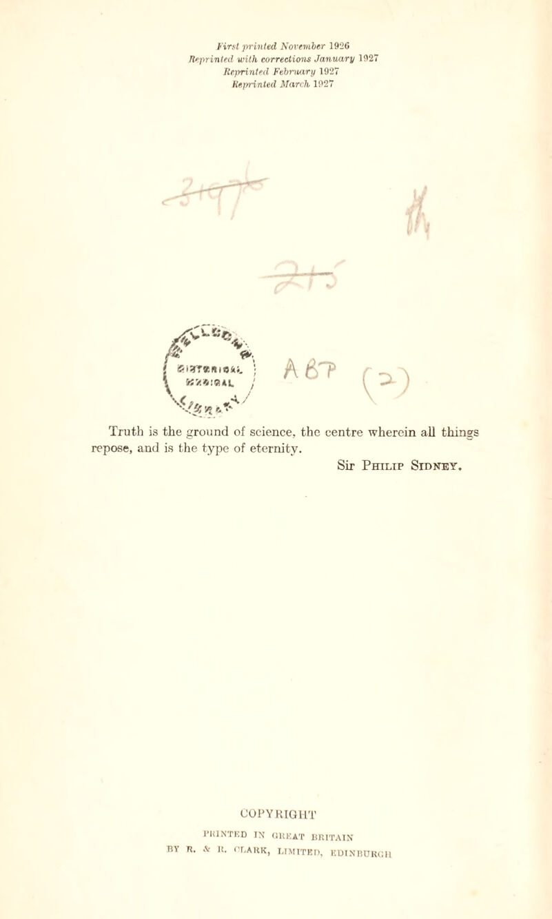 First -printed November 192G Reprinted with corrections January 1927 Reprinted February 1927 Reprinted March 1927 A6P Truth is the ground of science, the centre wherein all thin repose, and is the type of eternity. Sir Philip Sidney. COPYRIGHT PRINTED IN CHEAT BRITAIN BY R. & It. CLARK, LIMITED, EDINBURGH