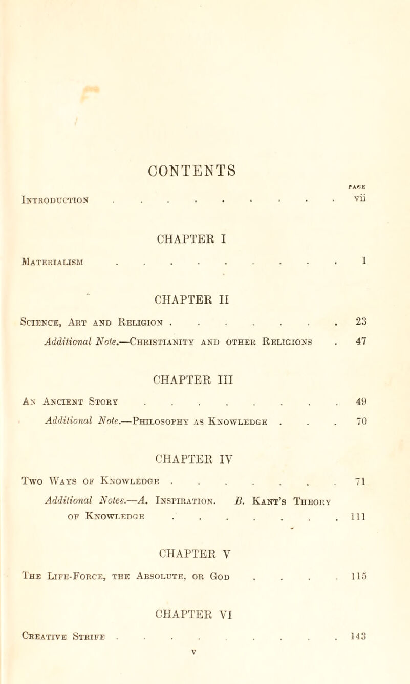 CONTENTS PA«E Introduction vii CHAPTER I Materialism ......... 1 CHAPTER II Science, Art and Religion ....... 23 Additional Note.—Christianity and other Religions . 47 CHAPTER III An Ancient Story ........ 49 Additional Note.—Philosophy as Knowledge . . .70 CHAPTER IV Two Ways of Knowledge . . . . . . .71 Additional Notes.—A. Inspiration. B. Kant’s Theory of Knowledge . . . . . . .111 CHAPTER V The Life-Force, the Absolute, or God . . . .115 CHAPTER VI Creative Strife ......... 143