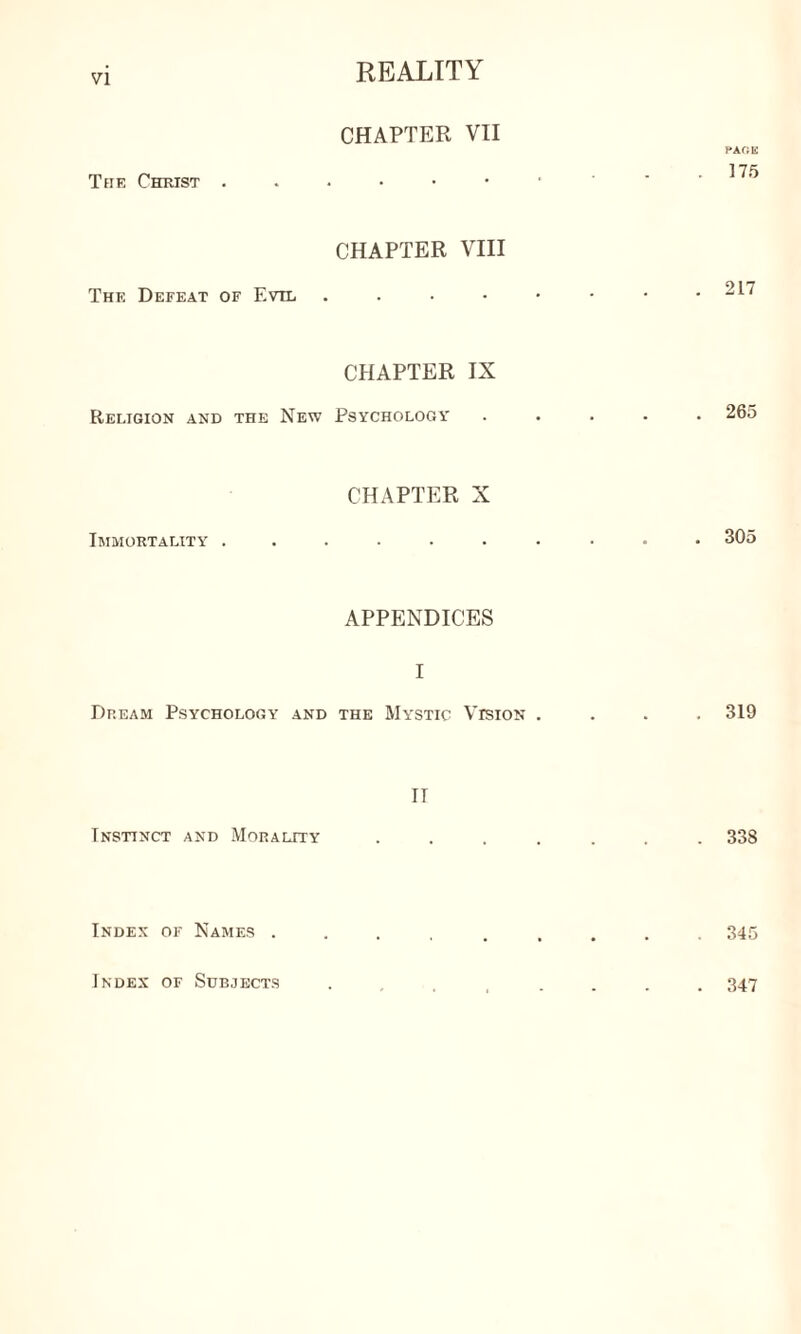 CHAPTER VII Teie Christ . PAfiE 175 CHAPTER VIII The Defeat of Evil 217 CHAPTER IX Religion and the New Psychology 265 CHAPTER X Immortality .......... 305 APPENDICES I Dream Psychology and the Mystic Vision .... 319 IT Instinct and Morality ....... 338 Index of Names ......... 345 Index of Subjects 347