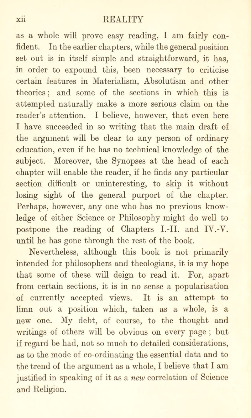 as a whole will prove easy reading, I am fairly con¬ fident. In the earlier chapters, while the general position set out is in itself simple and straightforward, it has, in order to expound this, been necessary to criticise certain features in Materialism, Absolutism and other theories; and some of the sections in which this is attempted naturally make a more serious claim on the reader's attention. I believe, however, that even here I have succeeded in so writing that the main draft of the argument will be clear to any person of ordinary education, even if he has no technical knowledge of the subject. Moreover, the Synopses at the head of each chapter will enable the reader, if he finds any particular section difficult or uninteresting, to skip it without losing sight of the general purport of the chapter. Perhaps, however, any one who has no previous know¬ ledge of either Science or Philosophy might do well to postpone the reading of Chapters I.-II. and IV.-V. until he has gone through the rest of the book. Nevertheless, although this book is not primarily intended for philosophers and theologians, it is my hope that some of these will deign to read it. For, apart from certain sections, it is in no sense a popularisation of currently accepted views. It is an attempt to limn out a position which, taken as a whole, is a new one. My debt, of course, to the thought and writings of others will be obvious on every page ; but if regard be had, not so much to detailed considerations, as to the mode of co-ordinating the essential data and to the trend of the argument as a whole, I believe that I am justified in speaking of it as a new correlation of Science and Religion.