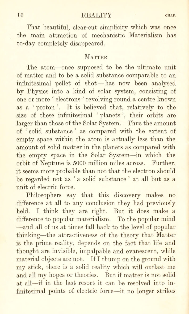 That beautiful, clear-cut simplicity which was once the main attraction of mechanistic Materialism has to-day completely disappeared. Matter The atom—once supposed to be the ultimate unit of matter and to be a solid substance comparable to an infinitesimal pellet of shot — has now been analysed by Physics into a kind of solar system, consisting of one or more ‘ electrons ’ revolving round a centre known as a £ proton It is believed that, relatively to the size of these infinitesimal ‘ planets ’, their orbits are larger than those of the Solar System. Thus the amount of ‘ solid substance ’ as compared with the extent of empty space within the atom is actually less than the amount of solid matter in the planets as compared with the empty space in the Solar System—in which the orbit of Neptune is 5000 million miles across. Further, it seems more probable than not that the electron should be regarded not as ‘ a solid substance ’ at all but as a unit of electric force. Philosophers say that this discovery makes no difference at all to any conclusion they had previously held. I think they are right. But it does make a difference to popular materialism. To the popular mind —and all of us at times fall back to the level of popular thinking—the attractiveness of the theory that Matter is the prime reality, depends on the fact that life and thought are invisible, impalpable and evanescent, while material objects are not. If I thump on the ground with my stick, there is a solid reality which will outlast me and all my hopes or theories. But if matter is not solid at all—if in the last resort it can be resolved into in¬ finitesimal points of electric force—it no longer strikes