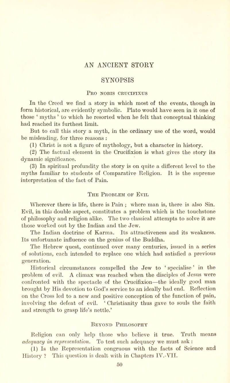 SYNOPSIS Pro nobis crucifixus In the Creed we find a story in which most of the events, though in form historical, are evidently symbolic. Plato would have seen in it one of those ‘ myths ’ to which he resorted when he felt that conceptual thinking had reached its furthest limit. But to call this story a myth, in the ordinary use of the word, would be misleading, for three reasons : (1) Christ is not a figure of mythology, but a character in history. (2) The factual element in the Crucifixion is what gives the story its dynamic significance. (3) In spiritual profundity the story is on quite a different level to the myths familiar to students of Comparative Religion. It is the supreme interpretation of the fact of Pain. The Problem of Evil Wherever there is life, there is Pain ; where man is, there is also Sin. Evil, in this double aspect, constitutes a problem which is the touchstone of philosophy and religion alike. The two classical attempts to solve it are those worked out by the Indian and the Jew. The Indian doctrine of Karma. Its attractiveness and its weakness. Its unfortunate influence on the genius of the Buddha. The Hebrew quest, continued over many centuries, issued in a series of solutions, each intended to replace one which had satisfied a previous generation. Historical circumstances compelled the Jew to ‘ specialise ’ in the problem of evil. A climax was reached when the disciples of Jesus were confronted with the spectacle of the Crucifixion—the ideally good man brought by His devotion to God’s service to an ideally bad end. Reflection on the Cross led to a new and positive conception of the function of pain, involving the defeat of evil. ‘ Christianity thus gave to souls the faith and strength to grasp life’s nettle.’ Beyond Pihlosophy Religion can only help those who believe it true. Truth means adequacy in representation. To test such adequacy we must ask : (1) Is the Representation congruous with the facts of Science and History ? This question is dealt with in Chapters IV.-VII. r>o