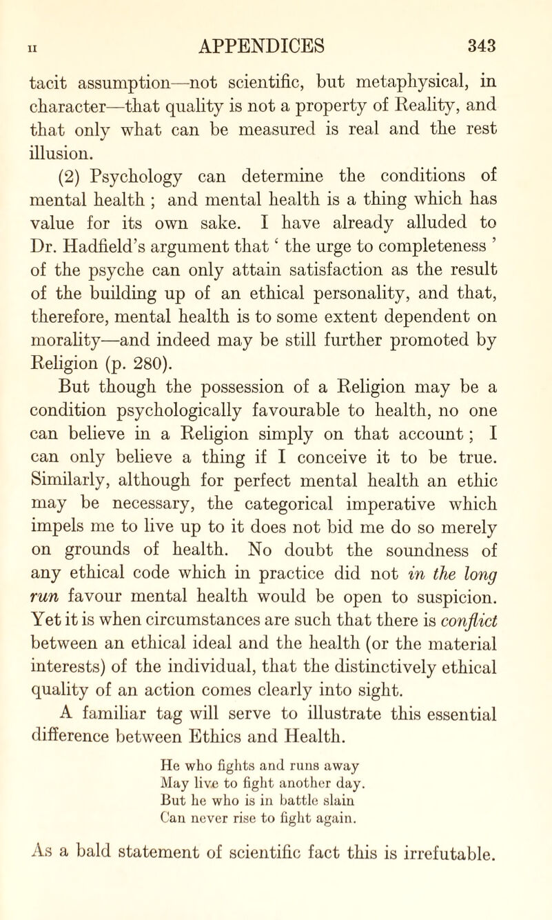 tacit assumption—not scientific, but metaphysical, in character—that quality is not a property of Reality, and that only what can be measured is real and the rest illusion. (2) Psychology can determine the conditions of mental health ; and mental health is a thing which has value for its own sake. I have already alluded to Dr. Hadfield’s argument that ‘ the urge to completeness ’ of the psyche can only attain satisfaction as the result of the building up of an ethical personality, and that, therefore, mental health is to some extent dependent on morality—and indeed may be still further promoted by Religion (p. 280). But though the possession of a Religion may be a condition psychologically favourable to health, no one can believe in a Religion simply on that account; I can only believe a thing if I conceive it to be true. Similarly, although for perfect mental health an ethic may be necessary, the categorical imperative which impels me to live up to it does not bid me do so merely on grounds of health. No doubt the soundness of any ethical code which in practice did not in the long run favour mental health would be open to suspicion. Yet it is when circumstances are such that there is conflict between an ethical ideal and the health (or the material interests) of the individual, that the distinctively ethical quality of an action comes clearly into sight. A familiar tag will serve to illustrate this essential difference between Ethics and Health. He who fights and runs away May live to fight another day. But he who is in battle slain Can never rise to fight again. As a bald statement of scientific fact this is irrefutable.