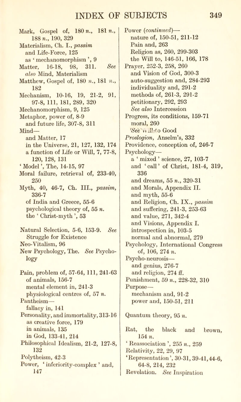 Mark, Gospel of, 180 n., 181 n., 188 7i., 190, 329 Materialism, Ch. I., passim and Life-Force, 125 as ‘ mechanomorphism ’, 9 Matter, 16-18, 98, 311. See also Mind, Materialism Matthew, Gospel of, 180 n., 181 n., 182 Mechanism, 10-16, 19, 21-2, 91, 97-8, 111, 181, 289, 320 Mechanomorphism, 9, 125 Metaphor, power of, 8-9 and future life, 307-8, 311 Mind— and Matter, 17 in the Universe, 21, 127, 132, 174 a function of Life or Will, 7, 77-8, 120, 128, 131 ‘ Model ’, The, 14-15, 97 Moral failure, retrieval of, 233-40, 250 Myth, 40, 46-7, Ch. III., passim, 336-7 of India and Greece, 55-6 psychological theory of, 55 n. the ‘ Christ-myth 53 Natural Selection, 5-6, 153-9. See Struggle for Existence Neo-Vitalism, 96 New Psychology, The. See Psycho¬ logy Pain, problem of, 57-64, 111, 241-63 of animals, 156-7 mental element in, 241-3 physiological centres of, 57 n. Pantheism— fallacy in, 141 Personality, and immortality, 313-16 as creative force, 179 in animals, 135 in God, 133-41, 214 Philosophical Idealism, 21-2, 127-8, 132 Polytheism, 42-3 Power, ' inferiority-complex ’ and, 147 Power (continued)— nature of, 150-51, 211-12 Pain and, 263 Religion as, 260, 299-303 the Will to, 146-51, 166, 178 Prayer, 252-3, 258, 260 and Vision of God, 300-3 auto-suggestion and, 284-293 individuality and, 291-2 methods of, 261-3, 291-2 petitionary, 292, 293 See also Intercession Progress, its conditions, 159-71 moral, 260 'See t\ J1v o Good Proslogion, Anselm’s, 332 Providence, conception of, 246-7 Psychology— a ‘ mixed ’ science, 27, 103-7 and ‘call’ of Christ, 181-4, 319, 336 and dreams, 55 n., 320-31 and Morals, Appendix II. and myth, 55-6 and Religion, Ch. IX., passim and suffering, 241-3, 253-63 and value, 271, 342-4 and Visions, Appendix I. introspection in, 103-5 normal and abnormal, 279 Psychology, International Congress of, 106, 274 n. Psycho-neurosis— and genius, 276-7 and religion, 274 ff. Punishment, 59 n., 228-32, 310 Purpose— mechanism and, 91-2 power and, 150-51, 211 Quantum theory, 95 n. Rat, the black and brown, 154 n. ‘ Reassociation ’, 255 n., 259 Relativity, 22, 29, 97 ‘Representation ’, 30-31, 39-41,44-6, 64-8, 214, 232 Revelation. See Inspiration