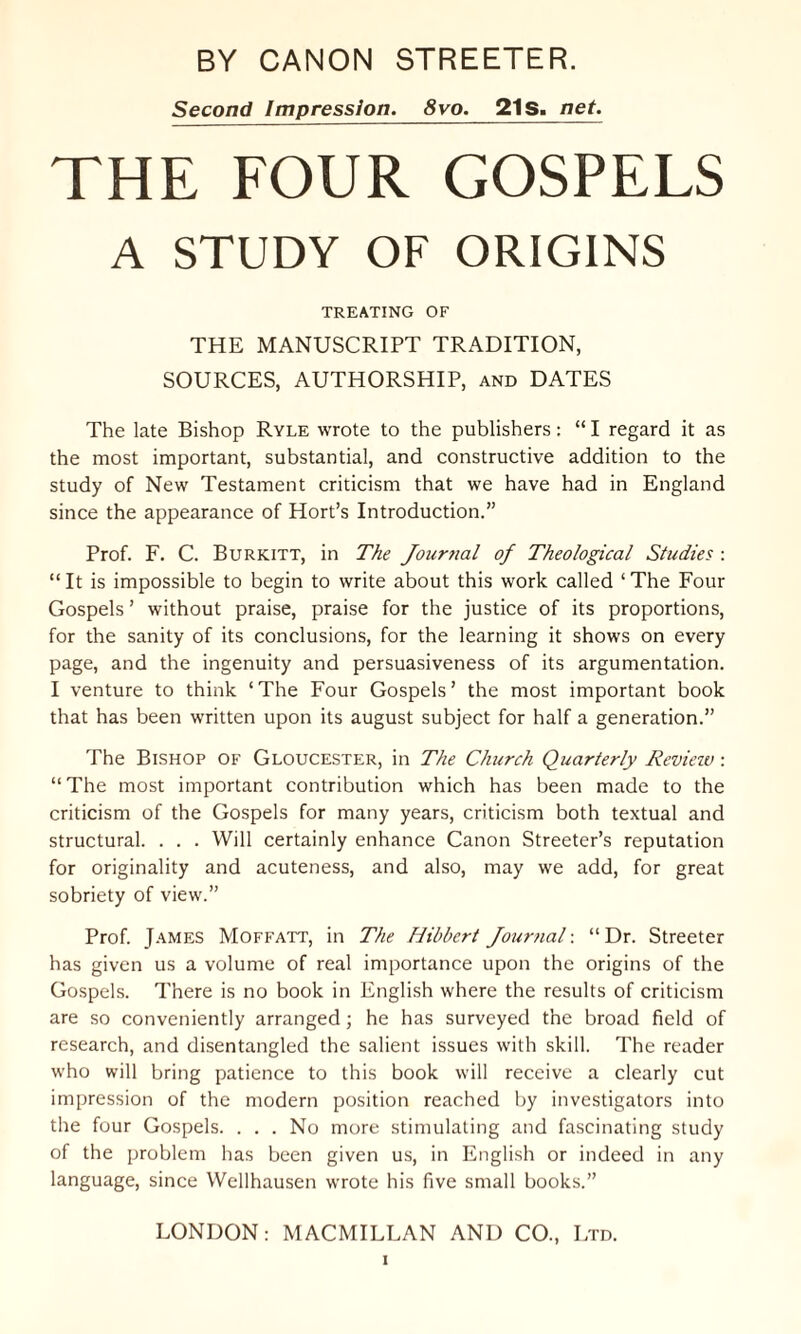 Second Impression. 8vo. 21S. net. THE FOUR GOSPELS A STUDY OF ORIGINS TREATING OF THE MANUSCRIPT TRADITION, SOURCES, AUTHORSHIP, and DATES The late Bishop Ryle wrote to the publishers: “ I regard it as the most important, substantial, and constructive addition to the study of New Testament criticism that we have had in England since the appearance of Hort’s Introduction.” Prof. F. C. Burkitt, in The Journal of Theological Studies : “It is impossible to begin to write about this work called ‘The Four Gospels ’ without praise, praise for the justice of its proportions, for the sanity of its conclusions, for the learning it shows on every page, and the ingenuity and persuasiveness of its argumentation. I venture to think ‘ The Four Gospels ’ the most important book that has been written upon its august subject for half a generation.” The Bishop of Gloucester, in The Church Quarterly Review: “The most important contribution which has been made to the criticism of the Gospels for many years, criticism both textual and structural. . . . Will certainly enhance Canon Streeter’s reputation for originality and acuteness, and also, may we add, for great sobriety of view.” Prof. James Moffatt, in The Hibbert Journal: “ Dr. Streeter has given us a volume of real importance upon the origins of the Gospels. There is no book in English where the results of criticism are so conveniently arranged; he has surveyed the broad field of research, and disentangled the salient issues with skill. The reader who will bring patience to this book will receive a clearly cut impression of the modern position reached by investigators into the four Gospels. . . . No more stimulating and fascinating study of the problem has been given us, in English or indeed in any language, since Wellhausen wrote his five small books.” LONDON: MACMILLAN AND CO., Ltd.