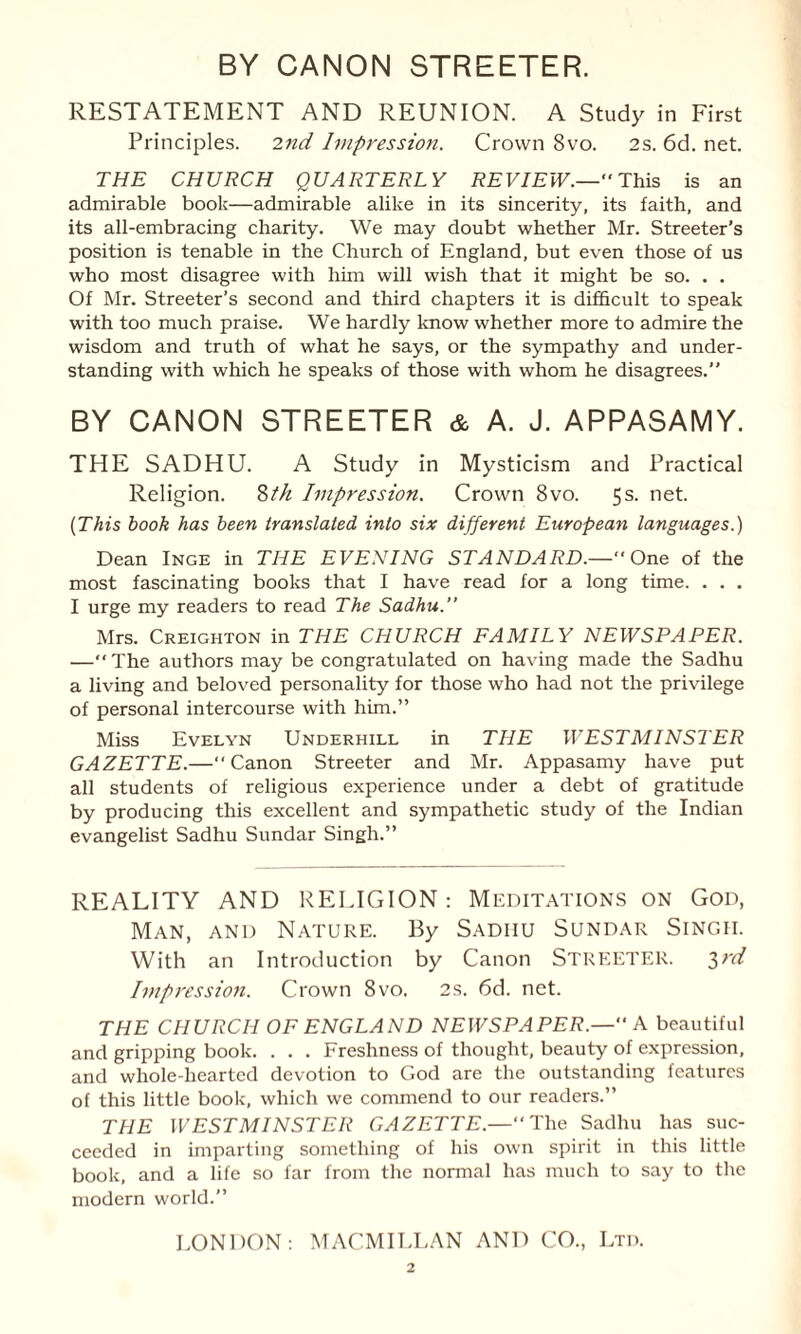 RESTATEMENT AND REUNION. A Study in First Principles. 2nd Impression. Crown 8vo. 2s. 6d. net. THE CHURCH QUARTERLY REVIEW.—' This is an admirable book—admirable alike in its sincerity, its faith, and its all-embracing charity. We may doubt whether Mr. Streeter’s position is tenable in the Church of England, but even those of us who most disagree with him will wish that it might be so. . . Of Mr. Streeter’s second and third chapters it is difficult to speak with too much praise. We hardly know whether more to admire the wisdom and truth of what he says, or the sympathy and under¬ standing with which he speaks of those with whom he disagrees. BY CANON STREETER & A. J. APPASAMY. THE SADHU. A Study in Mysticism and Practical Religion. 8th Impression. Crown 8vo. 5s. net. (This book has been translated into six different European languages.) Dean Inge in THE EVENING STANDARD.—' One of the most fascinating books that I have read for a long time. . . . I urge my readers to read The Sadhu.” Mrs. Creighton in THE CHURCH FAMILY NEWSPAPER. —“ The authors may be congratulated on having made the Sadhu a living and beloved personality for those who had not the privilege of personal intercourse with him.” Miss Evelyn Underhill in THE WESTMINSTER GAZETTE.—Canon Streeter and Mr. Appasamy have put all students of religious experience under a debt of gratitude by producing this excellent and sympathetic study of the Indian evangelist Sadhu Sundar Singh.” REALITY AND RELIGION: Meditations on God, Man, and Nature. By Sadiiu Sundar Singii. With an Introduction by Canon STREETER. 2>rd Impression. Crown 8vo. 2s. 6d. net. THE CHURCH OF ENGLAND NEWSPAPER.— A beautiful and gripping book. . . . Freshness of thought, beauty of expression, and whole-hearted devotion to God are the outstanding features of this little book, which we commend to our readers.” THE WESTMINSTER GAZETTE.—The Sadhu has suc¬ ceeded in imparting something of his own spirit in this little book, and a life so far from the normal has much to say to the modern world.” LONDON: MACMILLAN AND CO., Ltd.