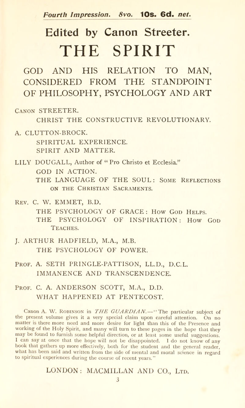 Edited by Canon Streeter. THE SPIRIT GOD AND HIS RELATION TO MAN, CONSIDERED FROM THE STANDPOINT OF PHILOSOPHY, PSYCHOLOGY AND ART Canon STREETER. CHRIST THE CONSTRUCTIVE REVOLUTIONARY. A. CLUTTON-BROCK. SPIRITUAL EXPERIENCE. SPIRIT AND MATTER. LILY DOUGALL, Author of “ Pro Christo et Ecclesia.” GOD IN ACTION. THE LANGUAGE OF THE SOUL: Some Reflections on the Christian Sacraments. Rev. C. W. EMMET, B.D. THE PSYCHOLOGY OF GRACE: How God Helps. THE PSYCHOLOGY OF INSPIRATION: How God Teaches. J. ARTHUR HADFIELD, M.A., M.B. THE PSYCHOLOGY OF POWER. Prof. A. SETH PRINGLE-PATTISON, LL.D., D.C.L. IMMANENCE AND TRANSCENDENCE. Prof. C. A. ANDERSON SCOTT, M.A., D.D. WHAT HAPPENED AT PENTECOST. Canon A. W. Robinson in THE GUARDIAN.—The particular subject of the present volume gives it a very special claim upon careful attention. On no matter is there more need and more desire for light than this of the Presence and working of the Holy Spirit, and many will turn to these pages in the hope that they may be found to furnish some helpful direction, or at least some useful suggestions. I can say at once that the hope will not be disappointed. I do not know of any book that gathers up more effectively, both for the student and the general reader, what has been said and written from the side of mental and moral science in regard to spiritual experiences during the course of recent years. LONDON: MACMILLAN AND CO., Ltd. 0