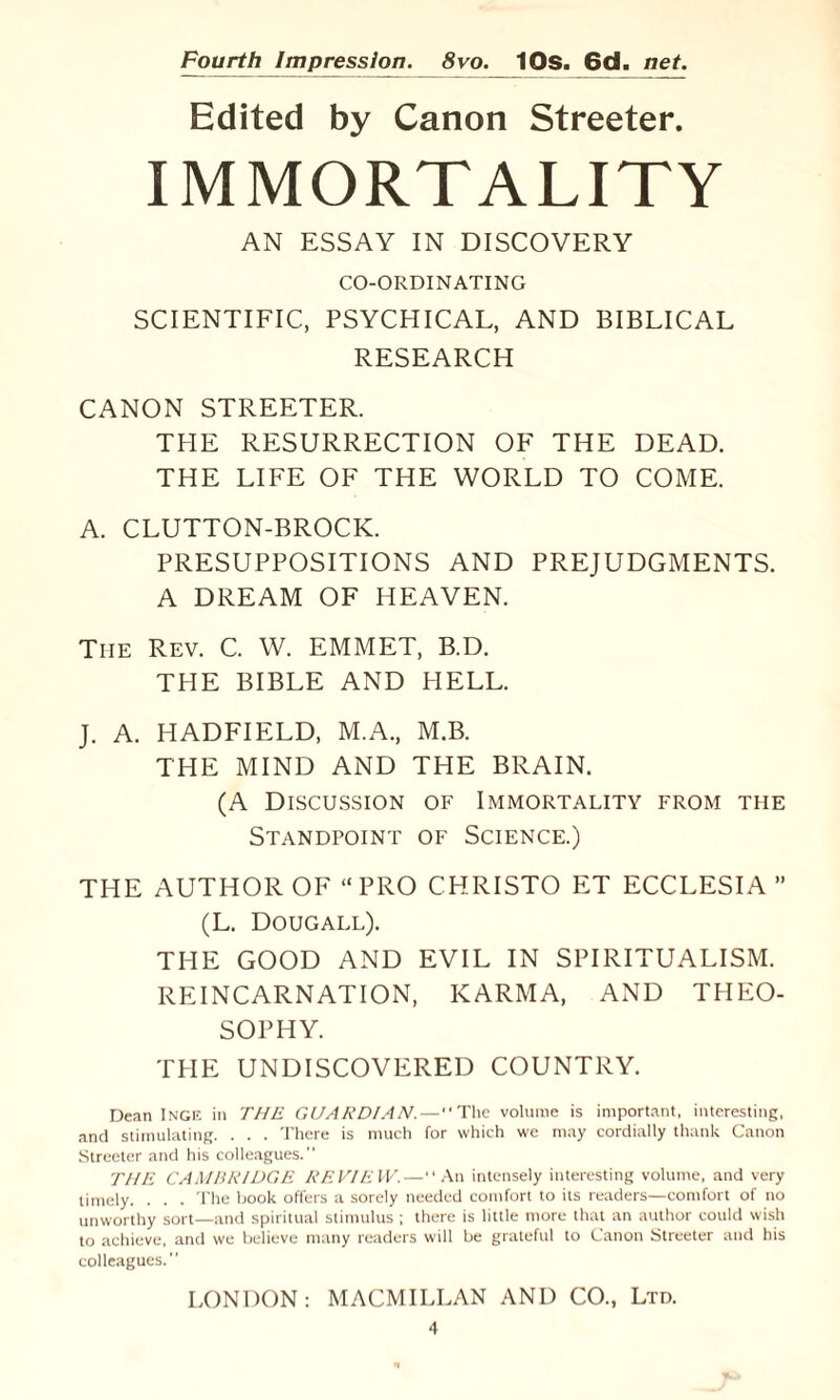 Edited by Canon Streeter. IMMORTALITY AN ESSAY IN DISCOVERY CO-ORDINATING SCIENTIFIC, PSYCHICAL, AND BIBLICAL RESEARCH CANON STREETER. THE RESURRECTION OF THE DEAD. THE LIFE OF THE WORLD TO COME. A. CLUTTON-BROCK. PRESUPPOSITIONS AND PREJUDGMENTS. A DREAM OF HEAVEN. Tiie Rev. C. W. EMMET, B.D. THE BIBLE AND HELL. J. A. HADFIELD, M.A., M.B. THE MIND AND THE BRAIN. (A Discussion of Immortality from the Standpoint of Science.) THE AUTHOR OF “PRO CHRISTO ET ECCLESIA ” (L. Dougall). THE GOOD AND EVIL IN SPIRITUALISM. REINCARNATION, KARMA, AND THEO¬ SOPHY. THE UNDISCOVERED COUNTRY. Dean Inge in THE GUARDIAN.—The volume is important, interesting, and stimulating. . . . There is much for which we may cordially thank Canon Streeter and his colleagues. THE CAMBRIDGE REVIEW.—An intensely interesting volume, and very timely. . . . The book offers a sorely needed comfort to its readers—comfort of no unworthy sort—and spiritual stimulus ; there is little more that an author could wish to achieve, and we believe many readers will be grateful to Canon Streeter and his colleagues.” LONDON: MACMILLAN AND CO., Ltd.