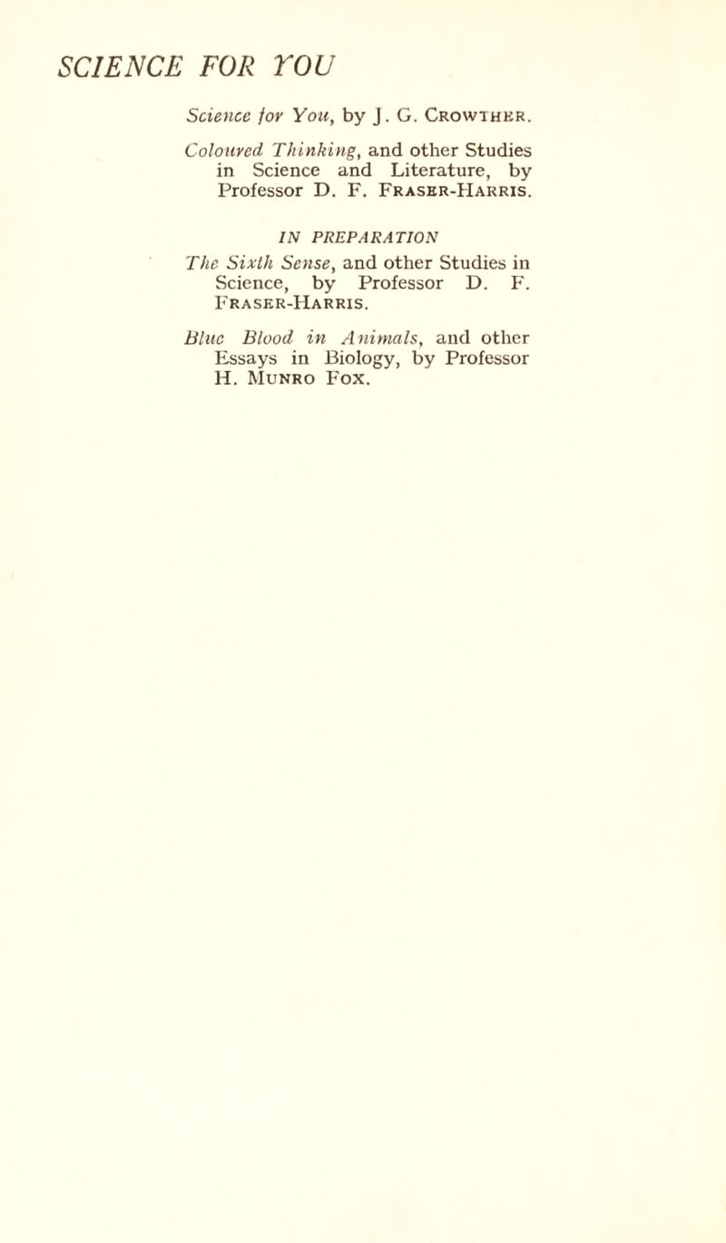 Science for You, by J. G. Crowthkr. Coloured Thinking, and other Studies in Science and Literature, by Professor D. F. Fraser-Harris. IN PREPARATION The Sixth Sense, and other Studies in Science, by Professor D. F. Fraser-Harris. Blue Blood in Animals, and other Essays in Biology, by Professor H. Munro Fox.