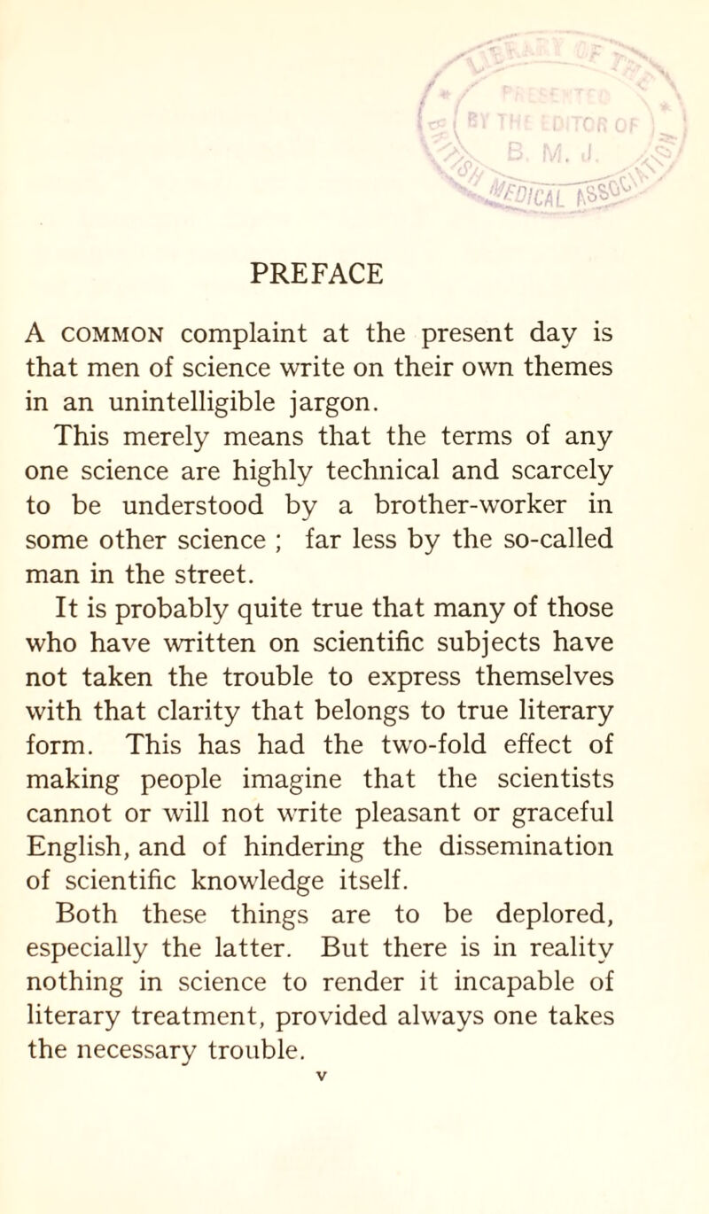 PREFACE A COMMON complaint at the present day is that men of science write on their own themes in an unintelligible jargon. This merely means that the terms of any one science are highly technical and scarcely to be understood by a brother-worker in some other science ; far less by the so-called man in the street. It is probably quite true that many of those who have written on scientific subjects have not taken the trouble to express themselves with that clarity that belongs to true literary form. This has had the two-fold effect of making people imagine that the scientists cannot or will not write pleasant or graceful English, and of hindering the dissemination of scientific knowledge itself. Both these things are to be deplored, especially the latter. But there is in reality nothing in science to render it incapable of literary treatment, provided always one takes the necessary trouble.