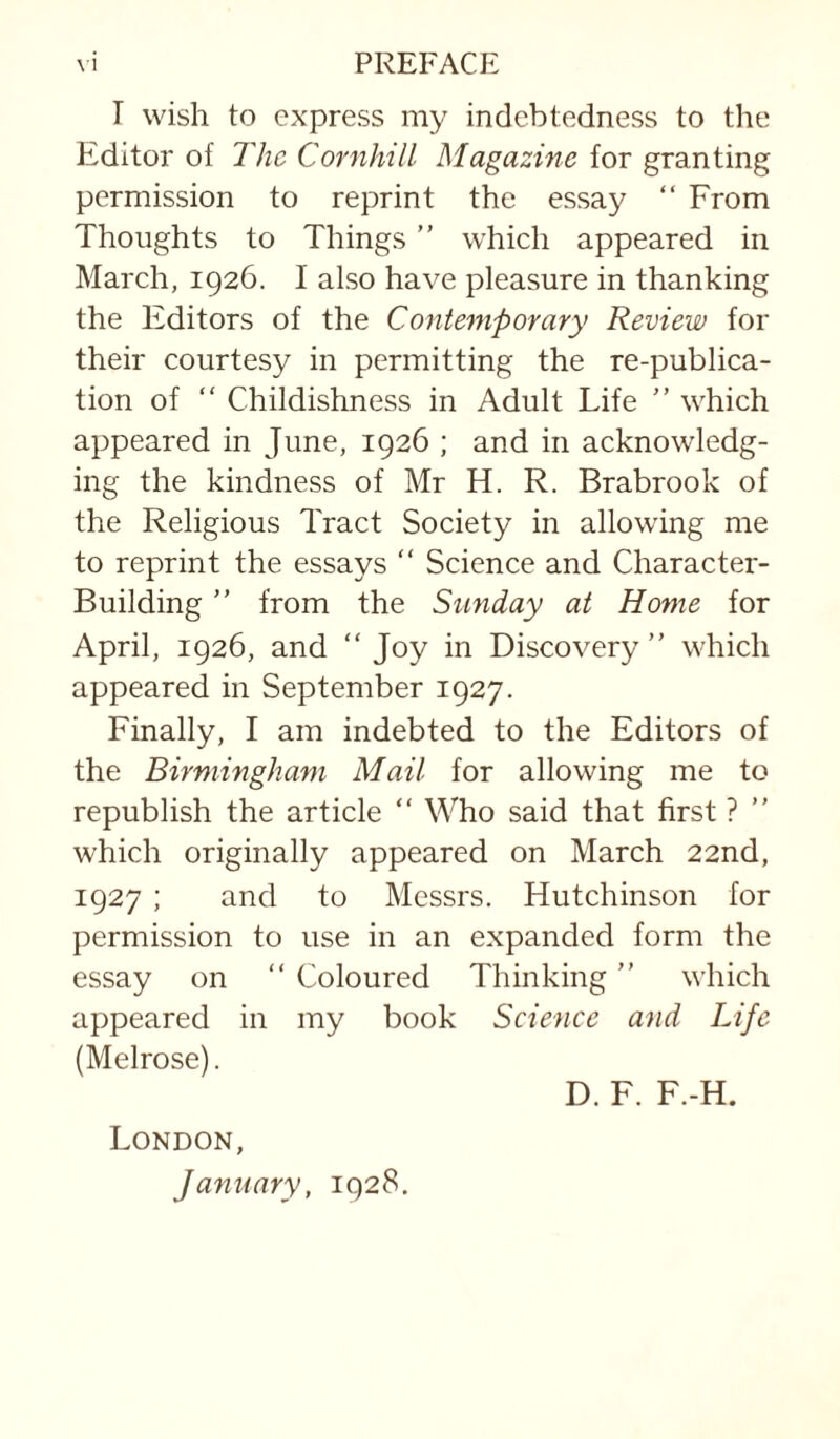 T wish to express my indebtedness to the Editor of The CornhilL Magazine for granting permission to reprint the essay “ From Thoughts to Things ” which appeared in March, 1926. I also have pleasure in thanking the Editors of the Contemporary Review for their courtesy in permitting the re-publica¬ tion of “ Childishness in Adult Life which appeared in June, 1926 ; and in acknowledg¬ ing the kindness of Mr H. R. Brabrook of the Religious Tract Society in allowing me to reprint the essays “ Science and Character- Building ” from the Sunday at Home for April, 1926, and “Joy in Discovery” which appeared in September 1927. Finally, I am indebted to the Editors of the Birmingham Mail for allowing me to republish the article “ Who said that first ? ” which originally appeared on March 22nd, 1927 ; and to Messrs. Hutchinson for permission to use in an expanded form the essay on “ Coloured Thinking ” which appeared in my book Science and Life (Melrose). D. F. F.-H. London, January, 1928,