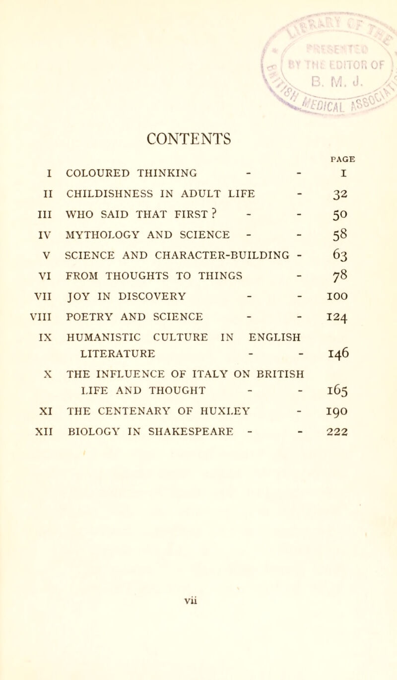 CONTENTS I COLOURED THINKING II CHILDISHNESS IN ADULT LIFE III WHO SAID THAT FIRST ? - IV MYTHOLOGY AND SCIENCE - V SCIENCE AND CHARACTER-BUILDING - VI FROM THOUGHTS TO THINGS VII JOY IN DISCOVERY VIII POETRY AND SCIENCE IX HUMANISTIC CULTURE IN ENGLISH LITERATURE X THE INFLUENCE OF ITALY ON BRITISH LIFE AND THOUGHT XI THE CENTENARY OF HUXLEY XII BIOLOGY IN SHAKESPEARE - PAGE I 32 50 58 63 78 100 124 146 165 190 222