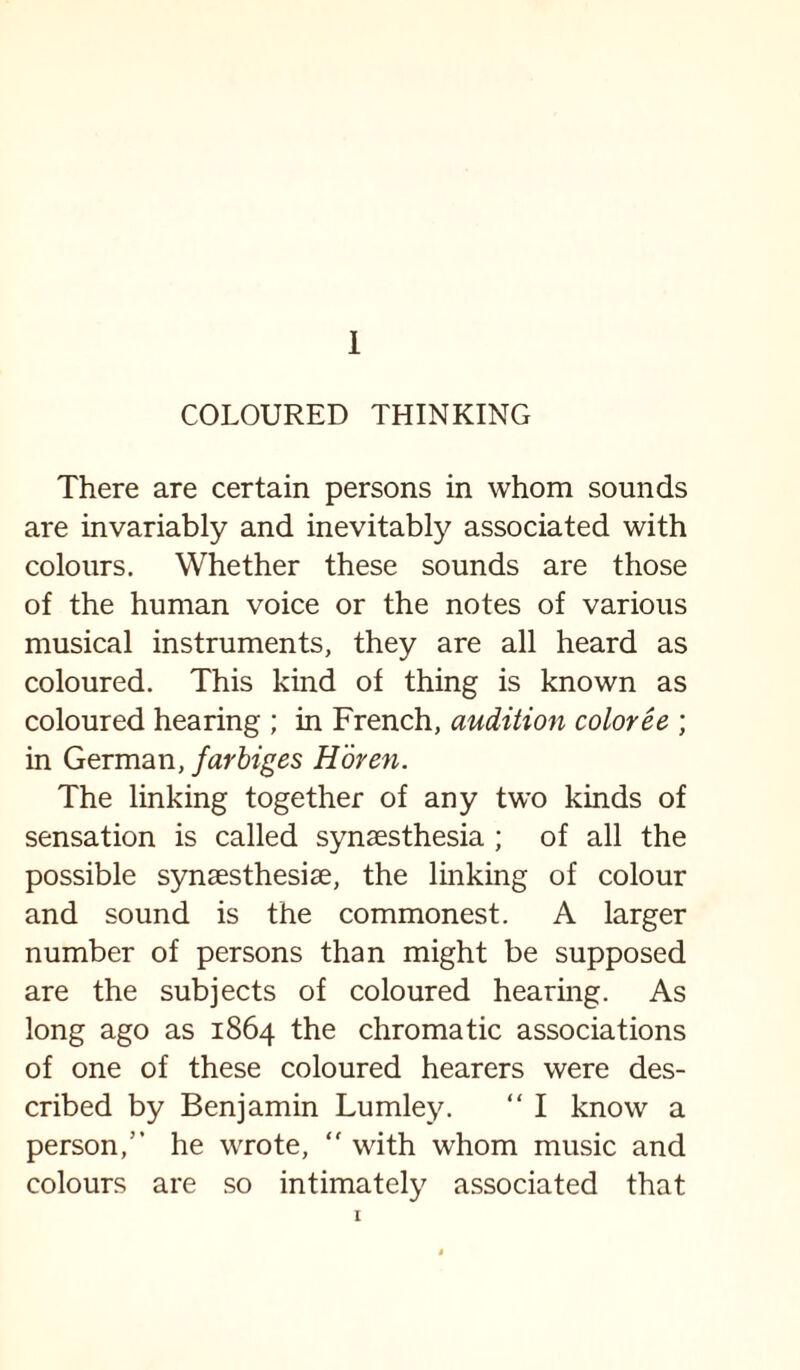 COLOURED THINKING There are certain persons in whom sounds are invariably and inevitably associated with colours. Whether these sounds are those of the human voice or the notes of various musical instruments, they are all heard as coloured. This kind of thing is known as coloured hearing ; in French, audition coloree ; in German, farbiges Horen. The linking together of any two kinds of sensation is called synsesthesia ; of all the possible synaesthesise, the linking of colour and sound is the commonest. A larger number of persons than might be supposed are the subjects of coloured hearing. As long ago as 1864 the chromatic associations of one of these coloured hearers were des¬ cribed by Benjamin Lumley. “ I know a person,” he wrote,  with whom music and colours are so intimately associated that 1