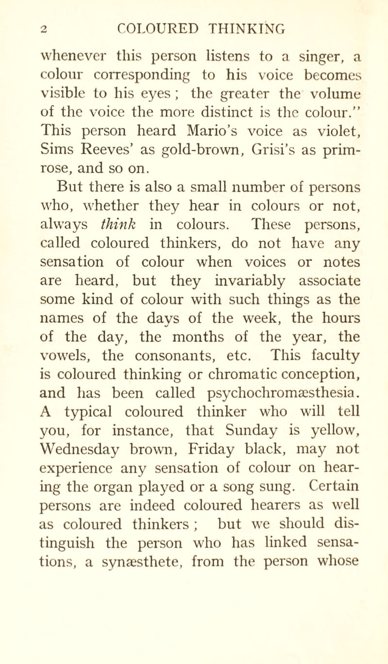 whenever this person listens to a singer, a colour corresponding to his voice becomes visible to his eyes ; the greater the volume of the voice the more distinct is the colour.” This person heard Mario’s voice as violet, Sims Reeves’ as gold-brown, Grisi’s as prim¬ rose, and so on. But there is also a small number of persons who, whether they hear in colours or not, always think in colours. These persons, called coloured thinkers, do not have any sensation of colour when voices or notes are heard, but they invariably associate some kind of colour with such things as the names of the days of the week, the hours of the day, the months of the year, the vowels, the consonants, etc. This faculty is coloured thinking or chromatic conception, and has been called psychochromaesthesia. A typical coloured thinker who will tell you, for instance, that Sunday is yellow, Wednesday brown, Friday black, may not experience any sensation of colour on hear¬ ing the organ played or a .song sung. Certain persons are indeed coloured hearers as well as coloured thinkers ; but we should dis¬ tinguish the person who has linked sensa¬ tions, a synaesthete, from the person whose