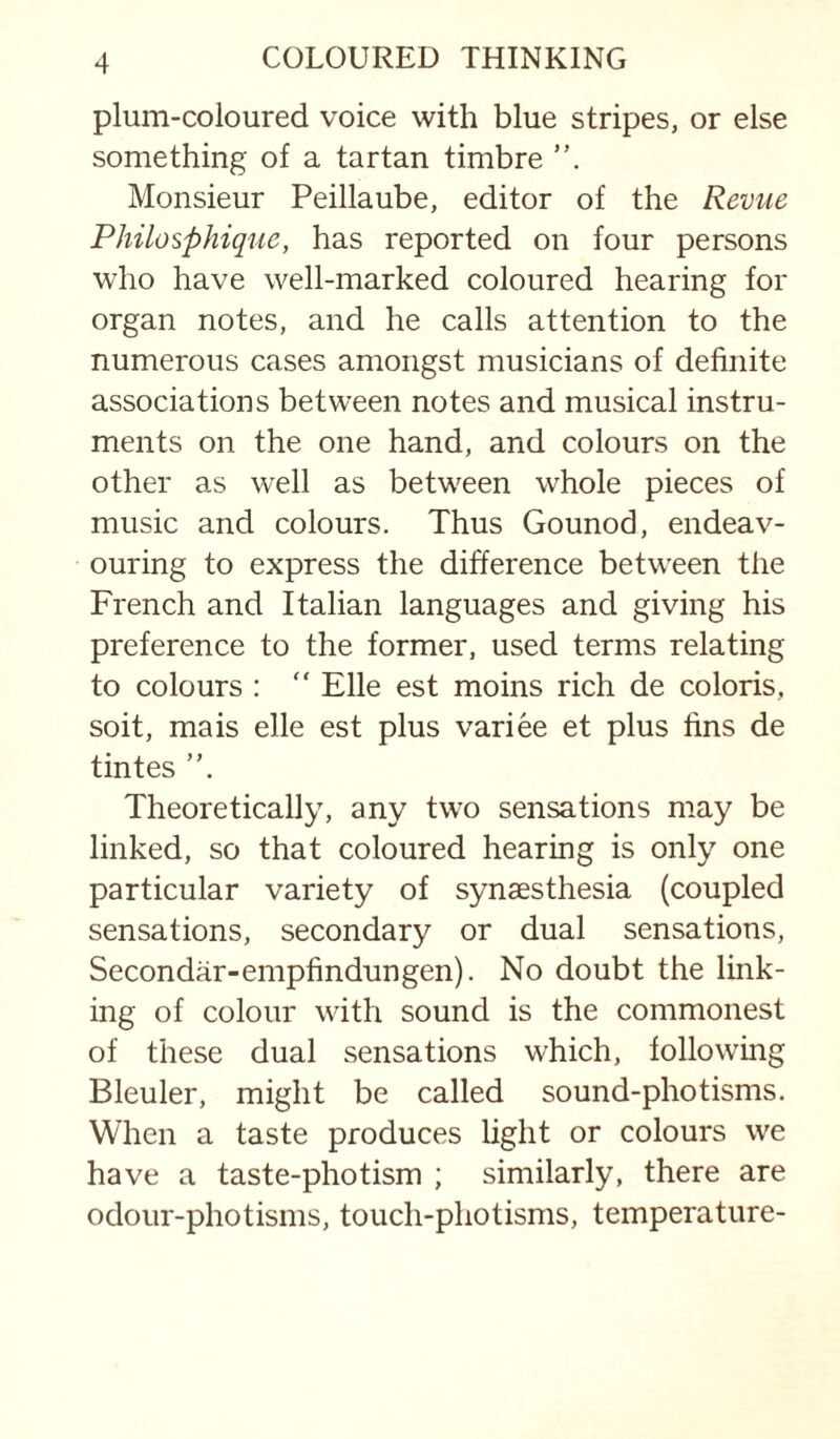plum-coloured voice with blue stripes, or else something of a tartan timbre Monsieur Peillaube, editor of the Revue Philosphique, has reported on four persons who have well-marked coloured hearing for organ notes, and he calls attention to the numerous cases amongst musicians of definite associations between notes and musical instru¬ ments on the one hand, and colours on the other as well as between whole pieces of music and colours. Thus Gounod, endeav¬ ouring to express the difference between the French and Italian languages and giving his preference to the former, used terms relating to colours : “ File est moins rich de colons, soit, mais elle est plus variee et plus fins de tintes Theoretically, any two sensations may be linked, so that coloured hearing is only one particular variety of synaesthesia (coupled sensations, secondary or dual sensations, Secondar-empfindungen). No doubt the link¬ ing of colour with sound is the commonest of these dual sensations which, following Bleuler, might be called sound-photisms. When a taste produces light or colours we have a taste-photism ; similarly, there are odour-photisms, touch-photisms, temperature-