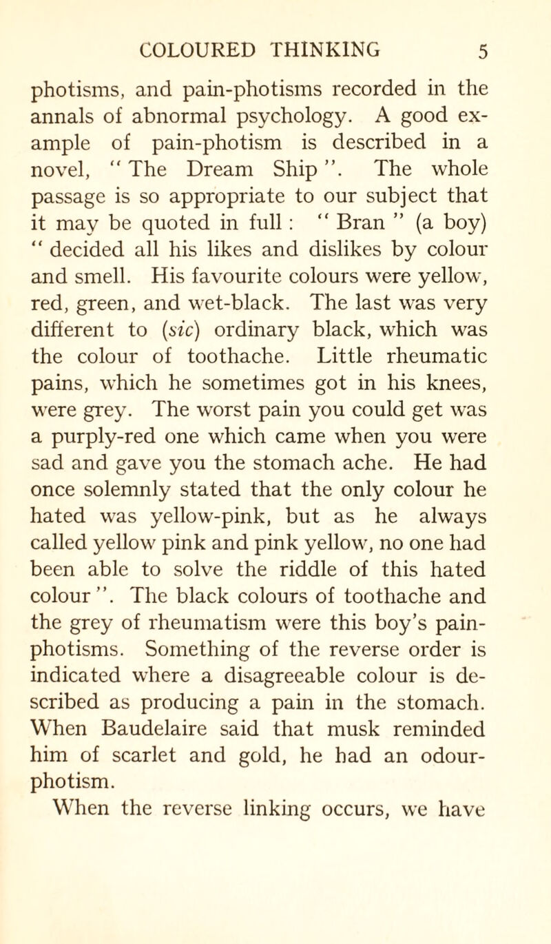 photisms, and pain-photisms recorded in the annals of abnormal psychology. A good ex¬ ample of pain-photism is described in a novel,  The Dream Ship The whole passage is so appropriate to our subject that it may be quoted in full: “ Bran ” (a boy) “ decided all his likes and dislikes by colour and smell. His favourite colours were yellow, red, green, and wet-black. The last was very different to {sic) ordinary black, which was the colour of toothache. Little rheumatic pains, which he sometimes got in his knees, were grey. The worst pain you could get was a purply-red one which came when you were sad and gave you the stomach ache. He had once solemnly stated that the only colour he hated was yellow-pink, but as he always called yellow pink and pink yellow, no one had been able to solve the riddle of this hated colour”. The black colours of toothache and the grey of rheumatism were this boy’s pain- photisms. Something of the reverse order is indicated where a disagreeable colour is de¬ scribed as producing a pain in the stomach. When Baudelaire said that musk reminded him of scarlet and gold, he had an odour- photism. When the reverse linking occurs, we have