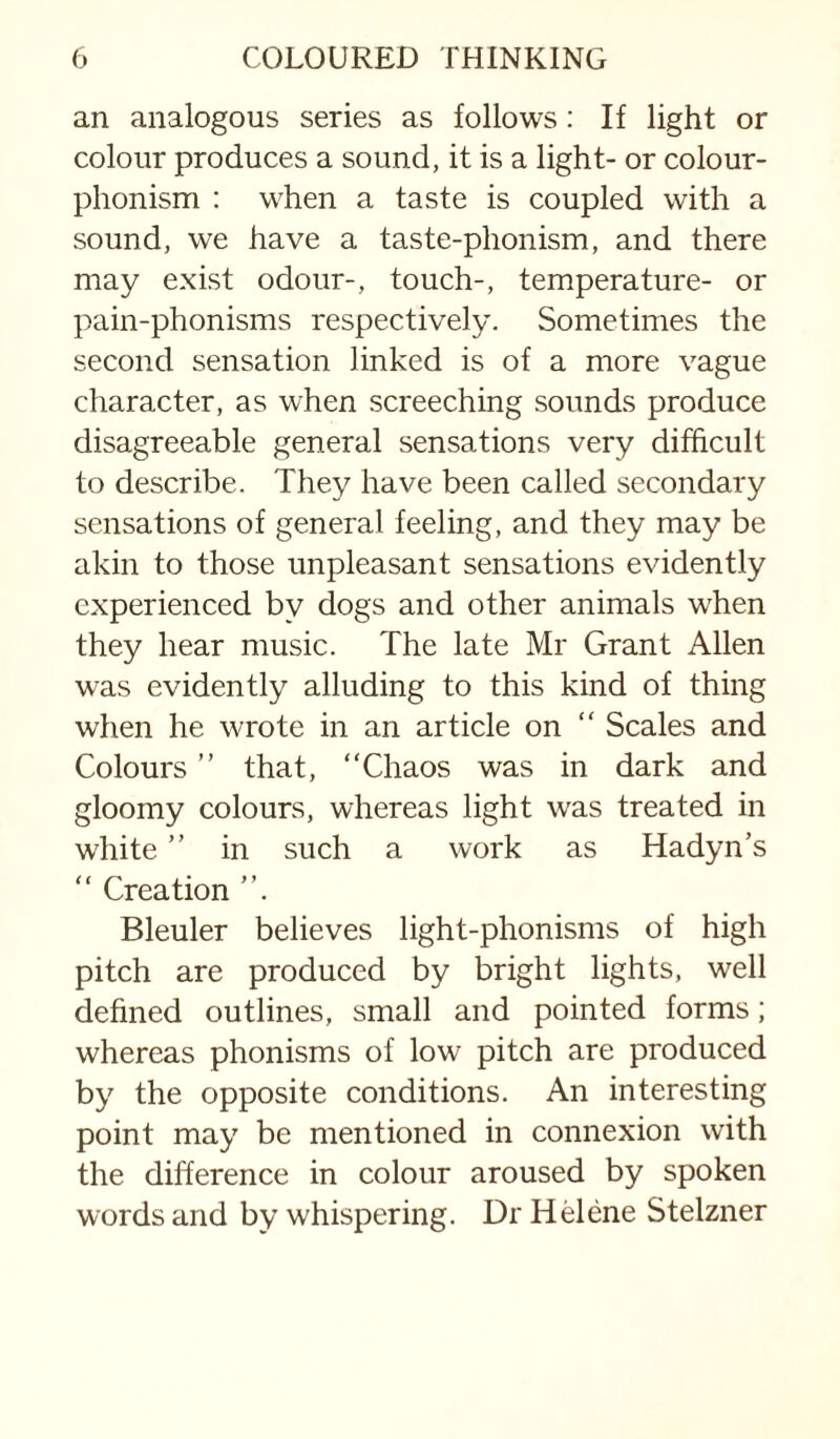 an analogous series as follows: If light or colour produces a sound, it is a light- or colour- phonism : when a taste is coupled with a sound, we have a taste-phonism, and there may exist odour-, touch-, temperature- or pain-phonisms respectively. Sometimes the second sensation linked is of a more vague character, as when screeching sounds produce disagreeable general sensations very difficult to describe. They have been called secondary sensations of general feeling, and they may be akin to those unpleasant sensations evidently experienced by dogs and other animals when they hear music. The late Mr Grant Allen was evidently alluding to this kind of thing when he wrote in an article on “ Scales and Colours ” that, “Chaos was in dark and gloomy colours, whereas light was treated in white ” in such a work as Hadyn’s “ Creation Bleuler believes light-phonisms of high pitch are produced by bright lights, well dehned outlines, small and pointed forms; whereas phonisms of low pitch are produced by the opposite conditions. An interesting point may be mentioned in connexion with the difference in colour aroused by spoken words and by whispering. Dr Hdene Stelzner