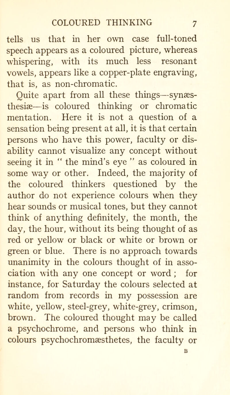 tells us that iii her own case full-toned speech appears as a coloured picture, whereas whispering, with its much less resonant vowels, appears like a copper-plate engraving, that is, as non-chromatic. Quite apart from all these things—synaes- thesiae—is coloured thinking or chromatic mentation. Here it is not a question of a sensation being present at all, it is that certain persons who have this power, faculty or dis¬ ability cannot visualize any concept without seeing it in “ the mind’s eye ” as coloured in some way or other. Indeed, the majority of the coloured thinkers questioned by the author do not experience colours when they hear sounds or musical tones, but they cannot think of anything definitely, the month, the day, the hour, without its being thought of as red or yellow or black or white or brown or green or blue. There is no approach towards unanimity in the colours thought of in asso¬ ciation with any one concept or word ; for instance, for Saturday'’ the colours selected at random from records in my possession are white, yellow, steel-grey, white-grey, crimson, brown. The coloured thought may be called a psychochrome, and persons who think in colours psychochromaesthetes, the faculty or B