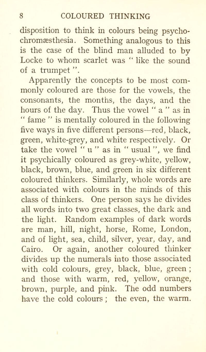 disposition to think in colours being psycho- chromaesthesia. Something analogous to this is the case of the blind man alluded to by Locke to whom scarlet was “ like the sound of a trumpet Apparently the concepts to be most com¬ monly coloured are those for the vowels, the consonants, the months, the days, and the hours of the day. Thus the vowel “ a ” as in “ fame ” is mentally coloured in the following five ways in five different persons—red, black, green, white-grey, and white respectively. Or take the vowel “ u ” as in “ usual ”, we find it psychically coloured as grey-white, yellow, black, brovm, blue, and green in six different coloured thinkers. Similarly, whole words are associated with colours in the minds of this class of thinkers. One person says he divides all words into two great classes, the dark and the light. Random examples of dark words are man, hill, night, horse, Rome, London, and of light, sea, child, silver, year, day, and Cairo. Or again, another coloured thinker divides up the numerals into those associated with cold colours, grey, black, blue, green ; and those with warm, red, yellow, orange, brown, purple, and pink. The odd numbers have the cold colours; the even, the warm.